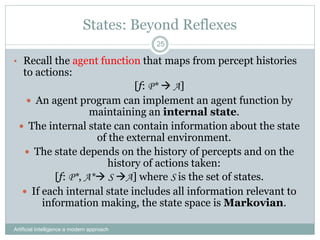 States: Beyond Reflexes
• Recall the agent function that maps from percept histories
to actions:
[f: P*  A]
 An agent program can implement an agent function by
maintaining an internal state.
 The internal state can contain information about the state
of the external environment.
 The state depends on the history of percepts and on the
history of actions taken:
[f: P*, A* S A] where S is the set of states.
 If each internal state includes all information relevant to
information making, the state space is Markovian.
Artificial Intelligence a modern approach
25
 