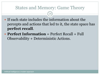 States and Memory: Game Theory
 If each state includes the information about the
percepts and actions that led to it, the state space has
perfect recall.
 Perfect Information = Perfect Recall + Full
Observability + Deterministic Actions.
Artificial Intelligence a modern approach
26
 