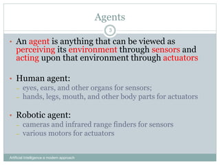 Agents
Artificial Intelligence a modern approach
3
• An agent is anything that can be viewed as
perceiving its environment through sensors and
acting upon that environment through actuators
• Human agent:
– eyes, ears, and other organs for sensors;
– hands, legs, mouth, and other body parts for actuators
• Robotic agent:
– cameras and infrared range finders for sensors
– various motors for actuators
 