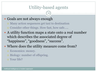 Utility-based agents
Artificial Intelligence a modern approach
30
 Goals are not always enough
 Many action sequences get taxi to destination
 Consider other things. How fast, how safe…..
 A utility function maps a state onto a real number
which describes the associated degree of
“happiness”, “goodness”, “success”.
 Where does the utility measure come from?
 Economics: money.
 Biology: number of offspring.
 Your life?
 