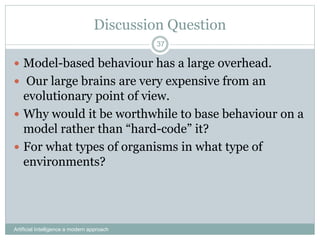 Discussion Question
 Model-based behaviour has a large overhead.
 Our large brains are very expensive from an
evolutionary point of view.
 Why would it be worthwhile to base behaviour on a
model rather than “hard-code” it?
 For what types of organisms in what type of
environments?
Artificial Intelligence a modern approach
37
 