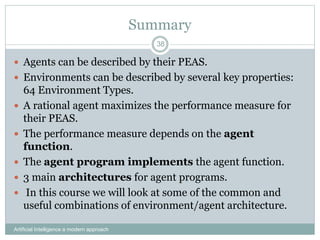 Summary
 Agents can be described by their PEAS.
 Environments can be described by several key properties:
64 Environment Types.
 A rational agent maximizes the performance measure for
their PEAS.
 The performance measure depends on the agent
function.
 The agent program implements the agent function.
 3 main architectures for agent programs.
 In this course we will look at some of the common and
useful combinations of environment/agent architecture.
Artificial Intelligence a modern approach
38
 