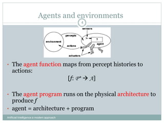 Agents and environments
Artificial Intelligence a modern approach
4
• The agent function maps from percept histories to
actions:
[f: P*  A]
• The agent program runs on the physical architecture to
produce f
• agent = architecture + program
 