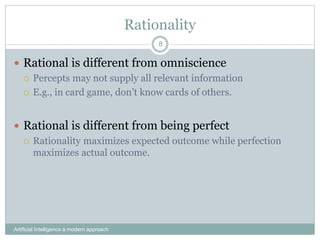 Rationality
Artificial Intelligence a modern approach
8
 Rational is different from omniscience
 Percepts may not supply all relevant information
 E.g., in card game, don’t know cards of others.
 Rational is different from being perfect
 Rationality maximizes expected outcome while perfection
maximizes actual outcome.
 