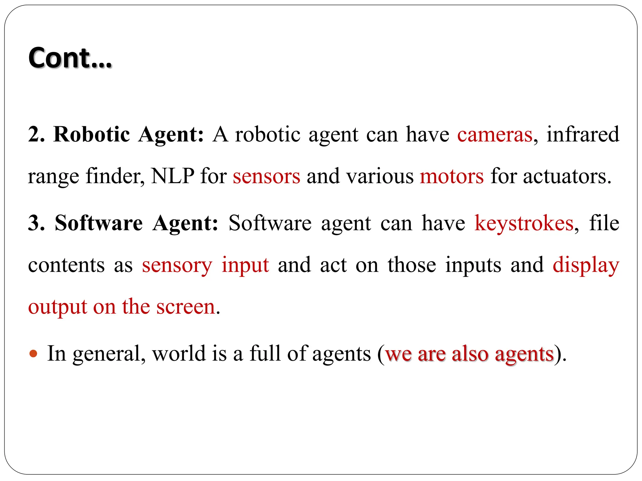 Cont…
2. Robotic Agent: A robotic agent can have cameras, infrared
range finder, NLP for sensors and various motors for actuators.
3. Software Agent: Software agent can have keystrokes, file
contents as sensory input and act on those inputs and display
output on the screen.
 In general, world is a full of agents (we are also agents).
 