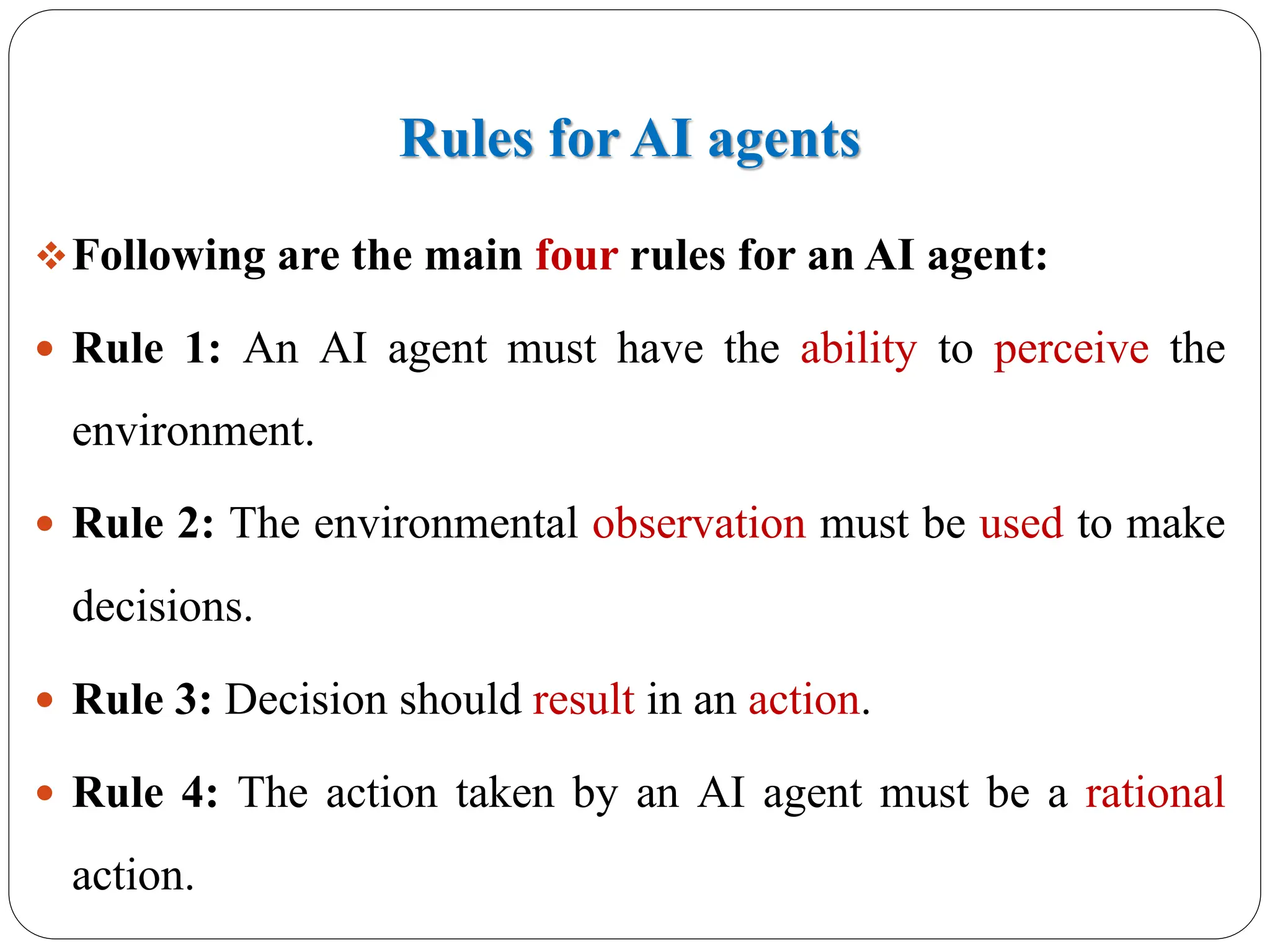 Rules for AI agents
❖Following are the main four rules for an AI agent:
 Rule 1: An AI agent must have the ability to perceive the
environment.
 Rule 2: The environmental observation must be used to make
decisions.
 Rule 3: Decision should result in an action.
 Rule 4: The action taken by an AI agent must be a rational
action.
 