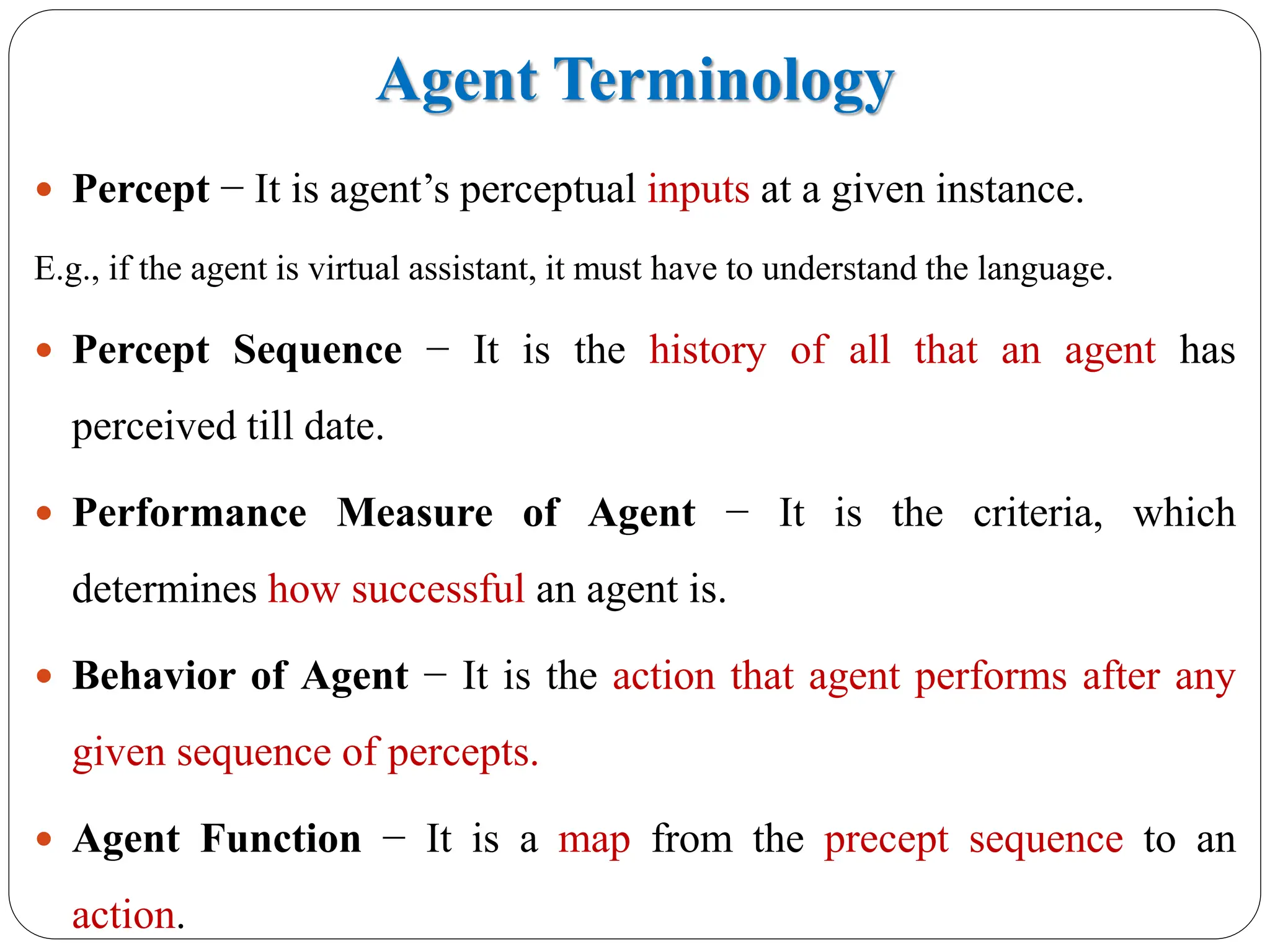 Agent Terminology
 Percept − It is agent’s perceptual inputs at a given instance.
E.g., if the agent is virtual assistant, it must have to understand the language.
 Percept Sequence − It is the history of all that an agent has
perceived till date.
 Performance Measure of Agent − It is the criteria, which
determines how successful an agent is.
 Behavior of Agent − It is the action that agent performs after any
given sequence of percepts.
 Agent Function − It is a map from the precept sequence to an
action.
 