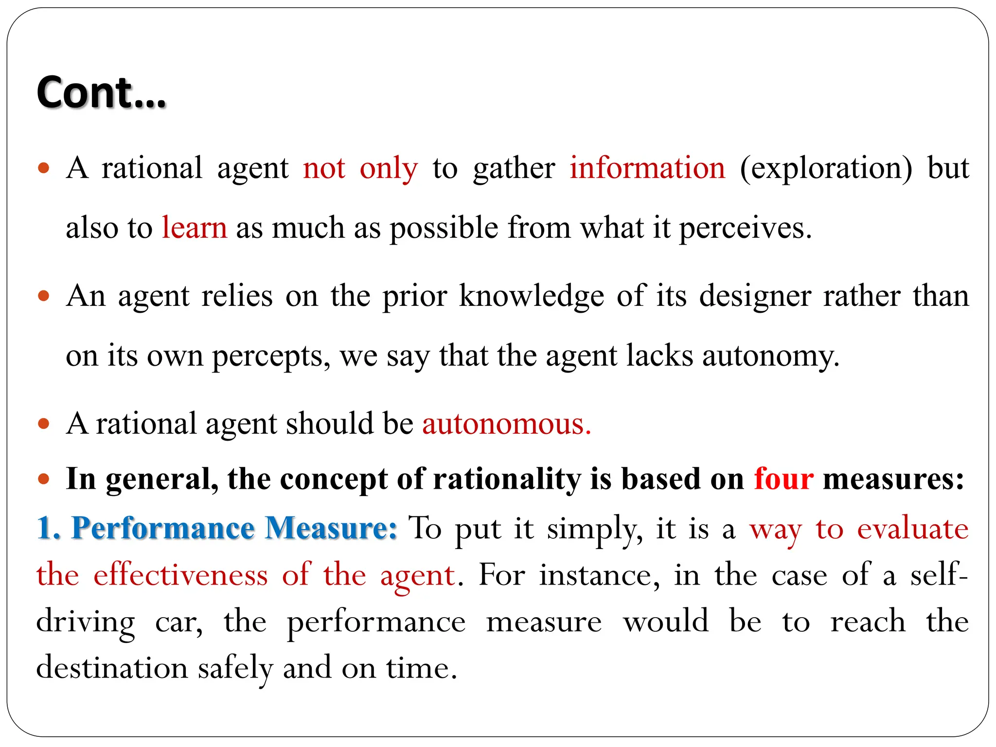  A rational agent not only to gather information (exploration) but
also to learn as much as possible from what it perceives.
 An agent relies on the prior knowledge of its designer rather than
on its own percepts, we say that the agent lacks autonomy.
 A rational agent should be autonomous.
 In general, the concept of rationality is based on four measures:
1. Performance Measure: To put it simply, it is a way to evaluate
the effectiveness of the agent. For instance, in the case of a self-
driving car, the performance measure would be to reach the
destination safely and on time.
Cont…
 
