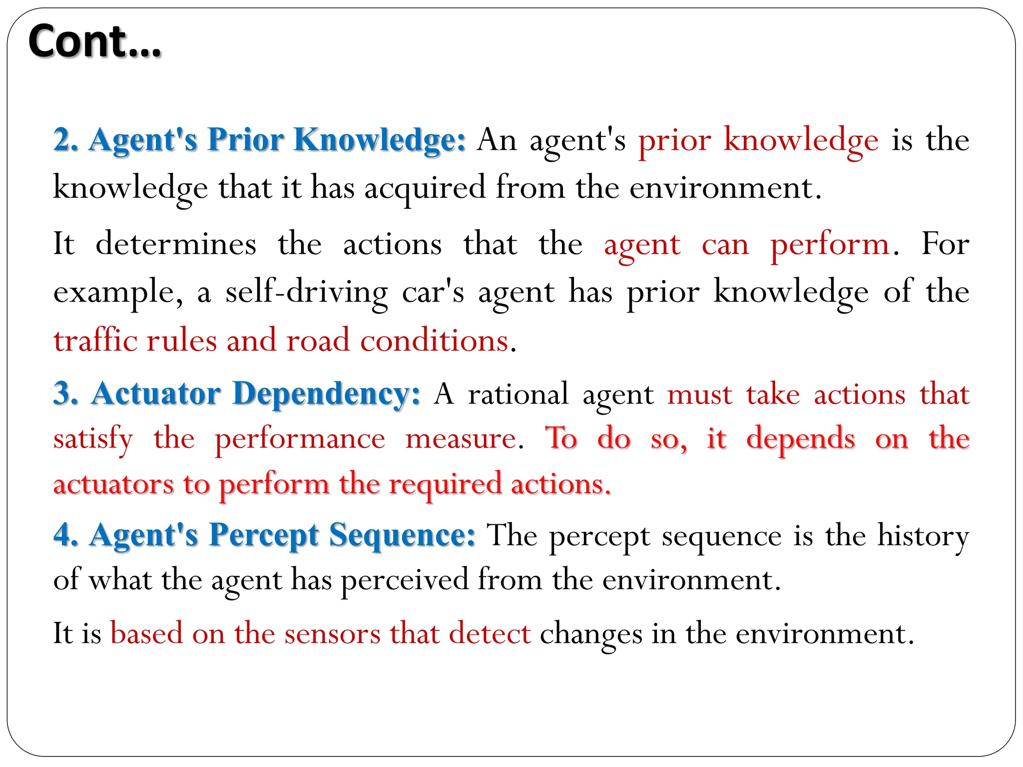 2. Agent's Prior Knowledge: An agent's prior knowledge is the
knowledge that it has acquired from the environment.
It determines the actions that the agent can perform. For
example, a self-driving car's agent has prior knowledge of the
traffic rules and road conditions.
3. Actuator Dependency: A rational agent must take actions that
satisfy the performance measure. To do so, it depends on the
actuators to perform the required actions.
4. Agent's Percept Sequence: The percept sequence is the history
of what the agent has perceived from the environment.
It is based on the sensors that detect changes in the environment.
Cont…
 