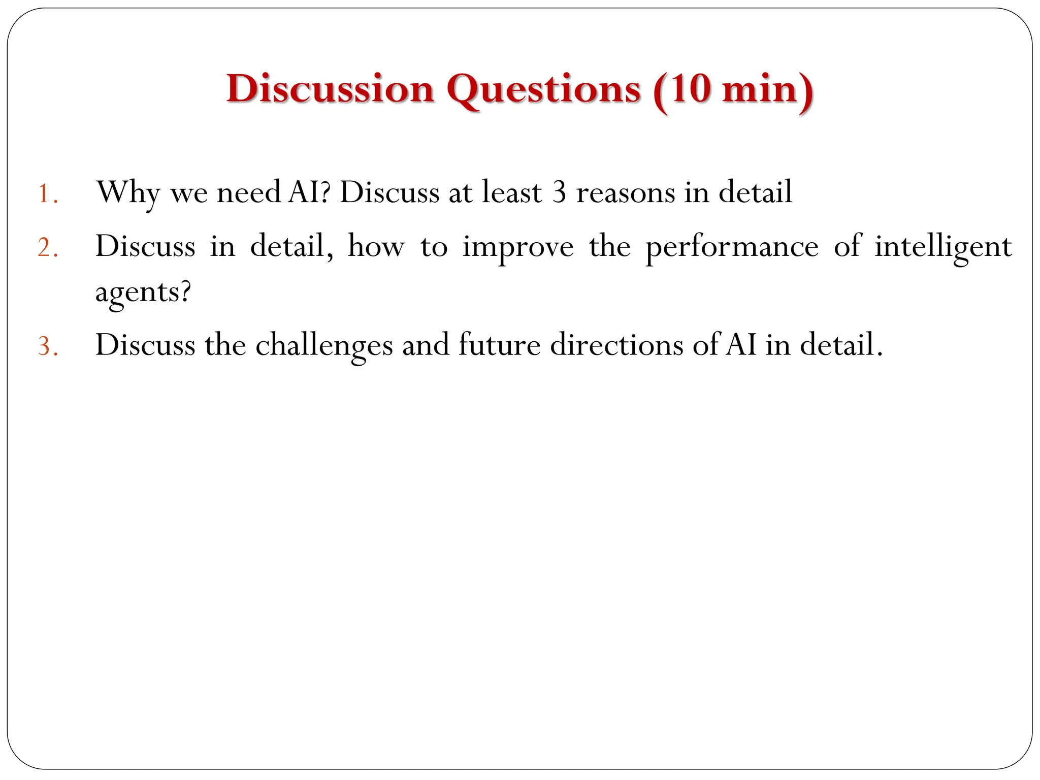 Discussion Questions (10 min)
1. Why we needAI? Discuss at least 3 reasons in detail
2. Discuss in detail, how to improve the performance of intelligent
agents?
3. Discuss the challenges and future directions of AI in detail.
it is answer itself
.ethical and legal issues
.technical limitation
algorithm optimization
human AI collaboration
 