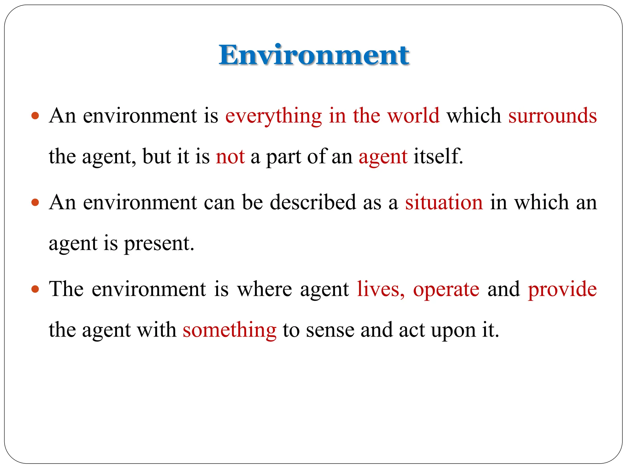 Environment
 An environment is everything in the world which surrounds
the agent, but it is not a part of an agent itself.
 An environment can be described as a situation in which an
agent is present.
 The environment is where agent lives, operate and provide
the agent with something to sense and act upon it.
 