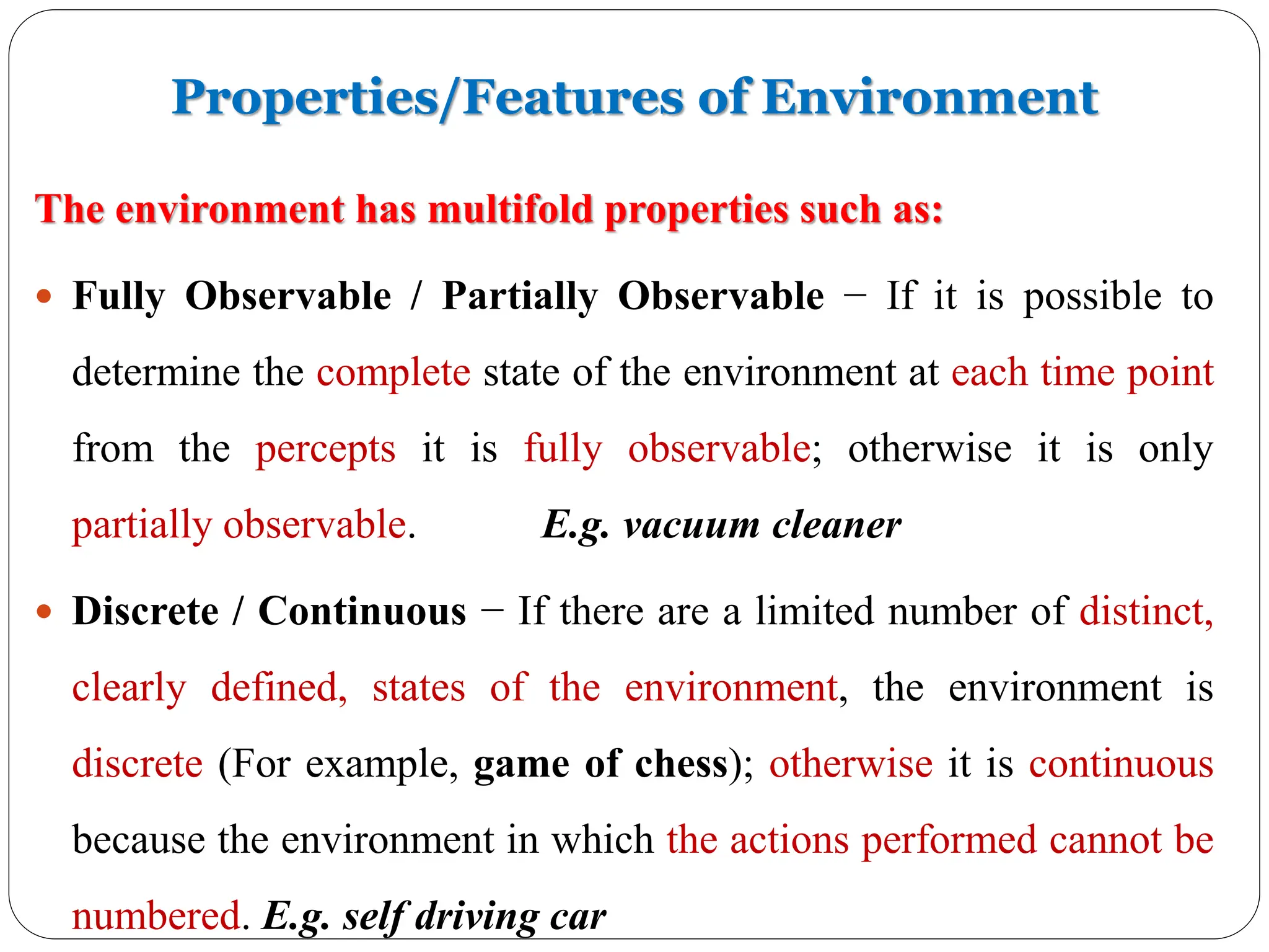 Properties/Features of Environment
The environment has multifold properties such as:
 Fully Observable / Partially Observable − If it is possible to
determine the complete state of the environment at each time point
from the percepts it is fully observable; otherwise it is only
partially observable. E.g. vacuum cleaner
 Discrete / Continuous − If there are a limited number of distinct,
clearly defined, states of the environment, the environment is
discrete (For example, game of chess); otherwise it is continuous
because the environment in which the actions performed cannot be
numbered. E.g. self driving car
 