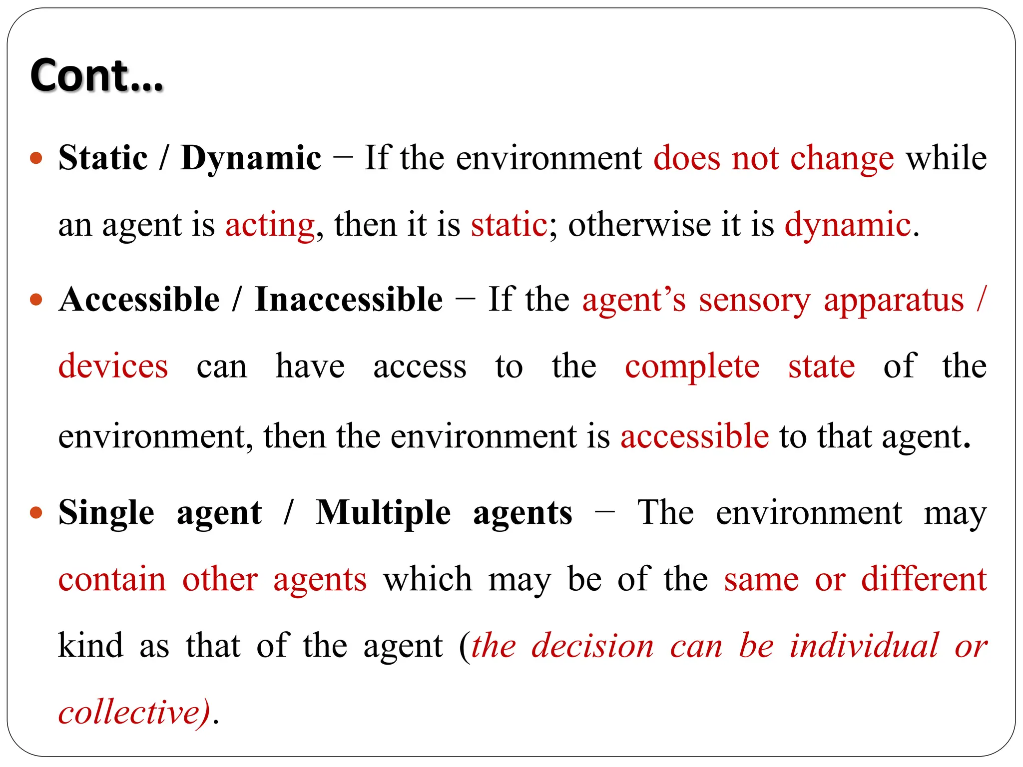  Static / Dynamic − If the environment does not change while
an agent is acting, then it is static; otherwise it is dynamic.
 Accessible / Inaccessible − If the agent’s sensory apparatus /
devices can have access to the complete state of the
environment, then the environment is accessible to that agent.
 Single agent / Multiple agents − The environment may
contain other agents which may be of the same or different
kind as that of the agent (the decision can be individual or
collective).
Cont…
 