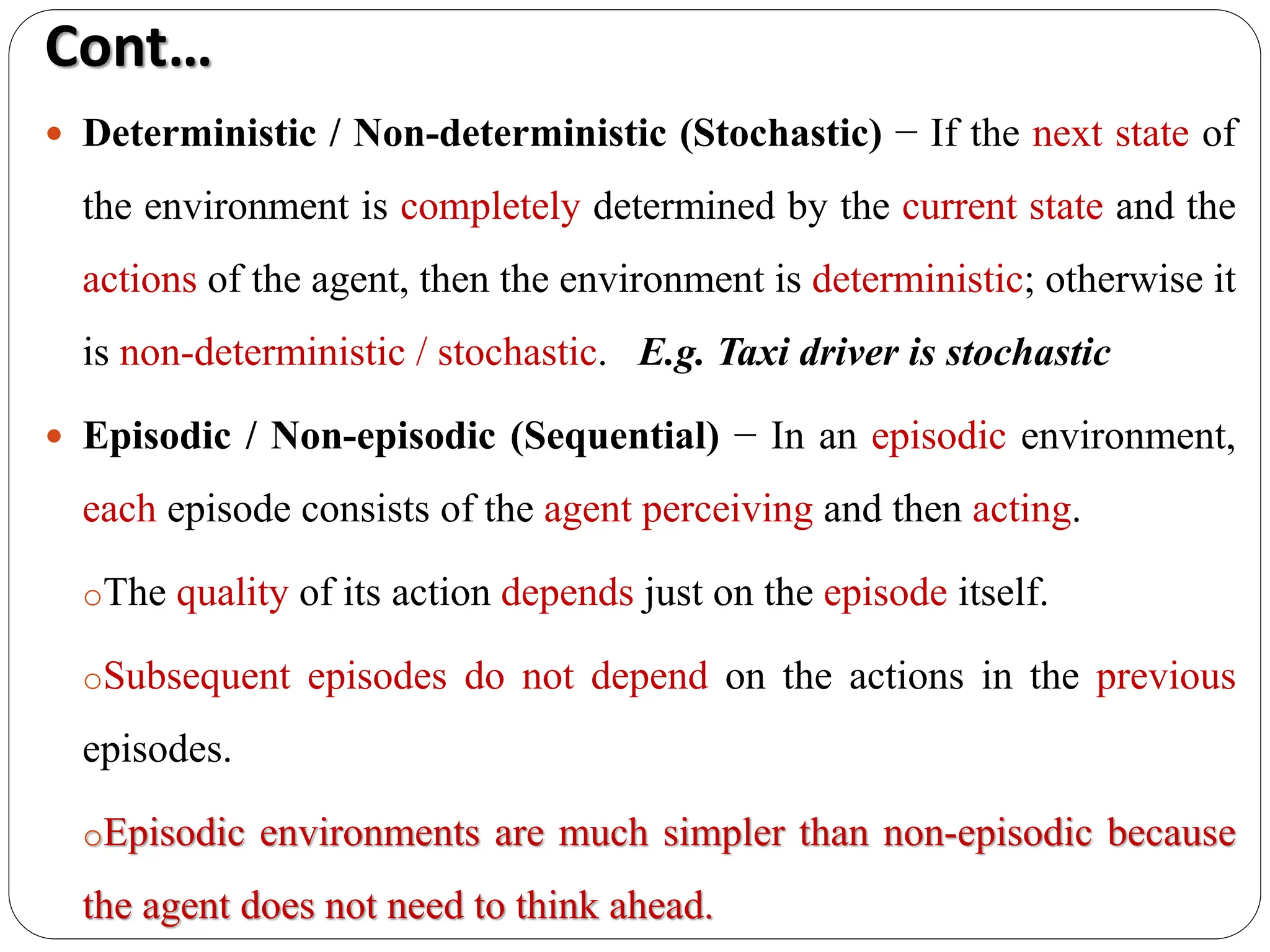  Deterministic / Non-deterministic (Stochastic) − If the next state of
the environment is completely determined by the current state and the
actions of the agent, then the environment is deterministic; otherwise it
is non-deterministic / stochastic. E.g. Taxi driver is stochastic
 Episodic / Non-episodic (Sequential) − In an episodic environment,
each episode consists of the agent perceiving and then acting.
oThe quality of its action depends just on the episode itself.
oSubsequent episodes do not depend on the actions in the previous
episodes.
oEpisodic environments are much simpler than non-episodic because
the agent does not need to think ahead.
Cont…
 