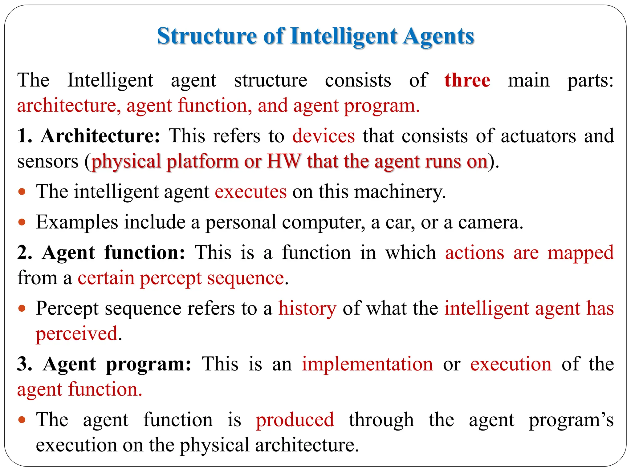 Structure of Intelligent Agents
The Intelligent agent structure consists of three main parts:
architecture, agent function, and agent program.
1. Architecture: This refers to devices that consists of actuators and
sensors (physical platform or HW that the agent runs on).
 The intelligent agent executes on this machinery.
 Examples include a personal computer, a car, or a camera.
2. Agent function: This is a function in which actions are mapped
from a certain percept sequence.
 Percept sequence refers to a history of what the intelligent agent has
perceived.
3. Agent program: This is an implementation or execution of the
agent function.
 The agent function is produced through the agent program’s
execution on the physical architecture.
 