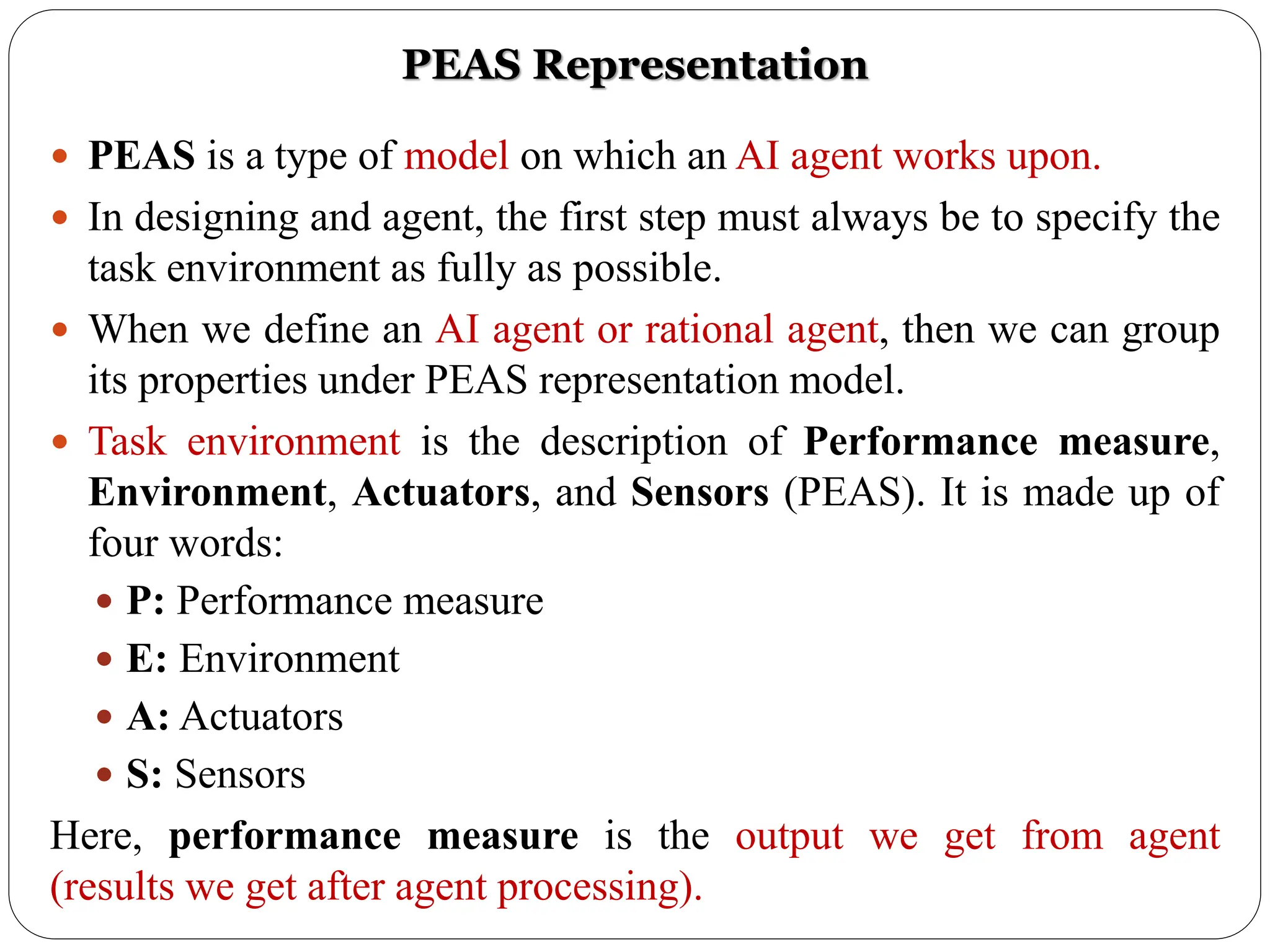  PEAS is a type of model on which an AI agent works upon.
 In designing and agent, the first step must always be to specify the
task environment as fully as possible.
 When we define an AI agent or rational agent, then we can group
its properties under PEAS representation model.
 Task environment is the description of Performance measure,
Environment, Actuators, and Sensors (PEAS). It is made up of
four words:
 P: Performance measure
 E: Environment
 A: Actuators
 S: Sensors
Here, performance measure is the output we get from agent
(results we get after agent processing).
PEAS Representation
 