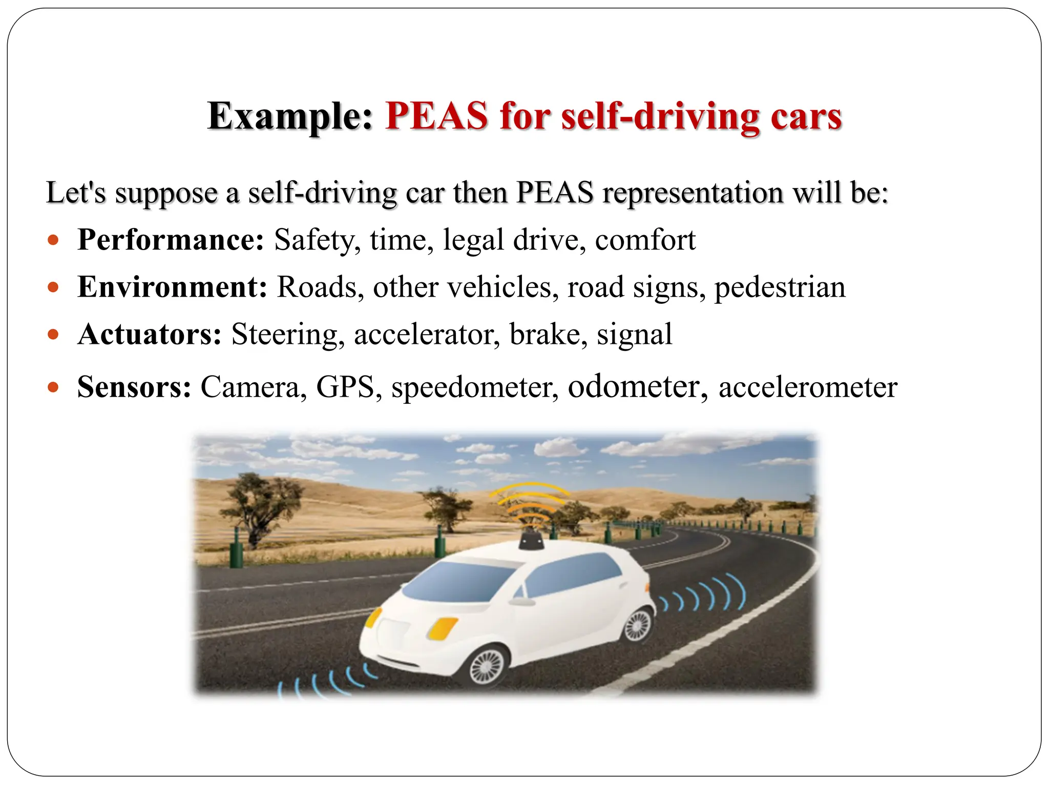 Example: PEAS for self-driving cars
Let's suppose a self-driving car then PEAS representation will be:
 Performance: Safety, time, legal drive, comfort
 Environment: Roads, other vehicles, road signs, pedestrian
 Actuators: Steering, accelerator, brake, signal
 Sensors: Camera, GPS, speedometer, odometer, accelerometer
 