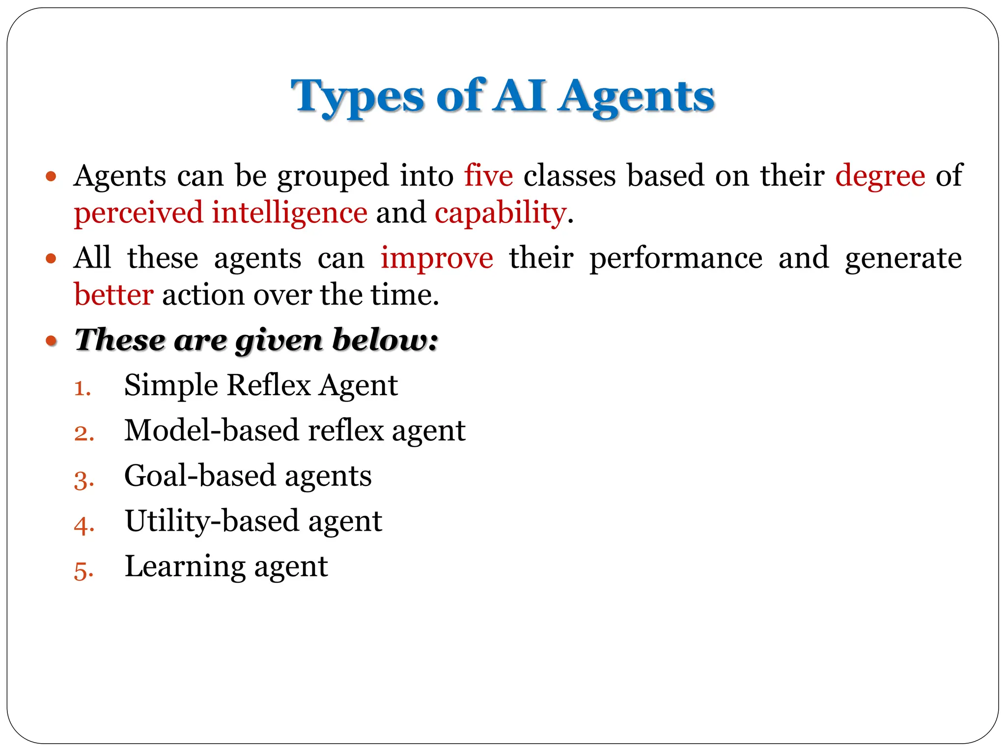 Types of AI Agents
 Agents can be grouped into five classes based on their degree of
perceived intelligence and capability.
 All these agents can improve their performance and generate
better action over the time.
 These are given below:
1. Simple Reflex Agent
2. Model-based reflex agent
3. Goal-based agents
4. Utility-based agent
5. Learning agent
 