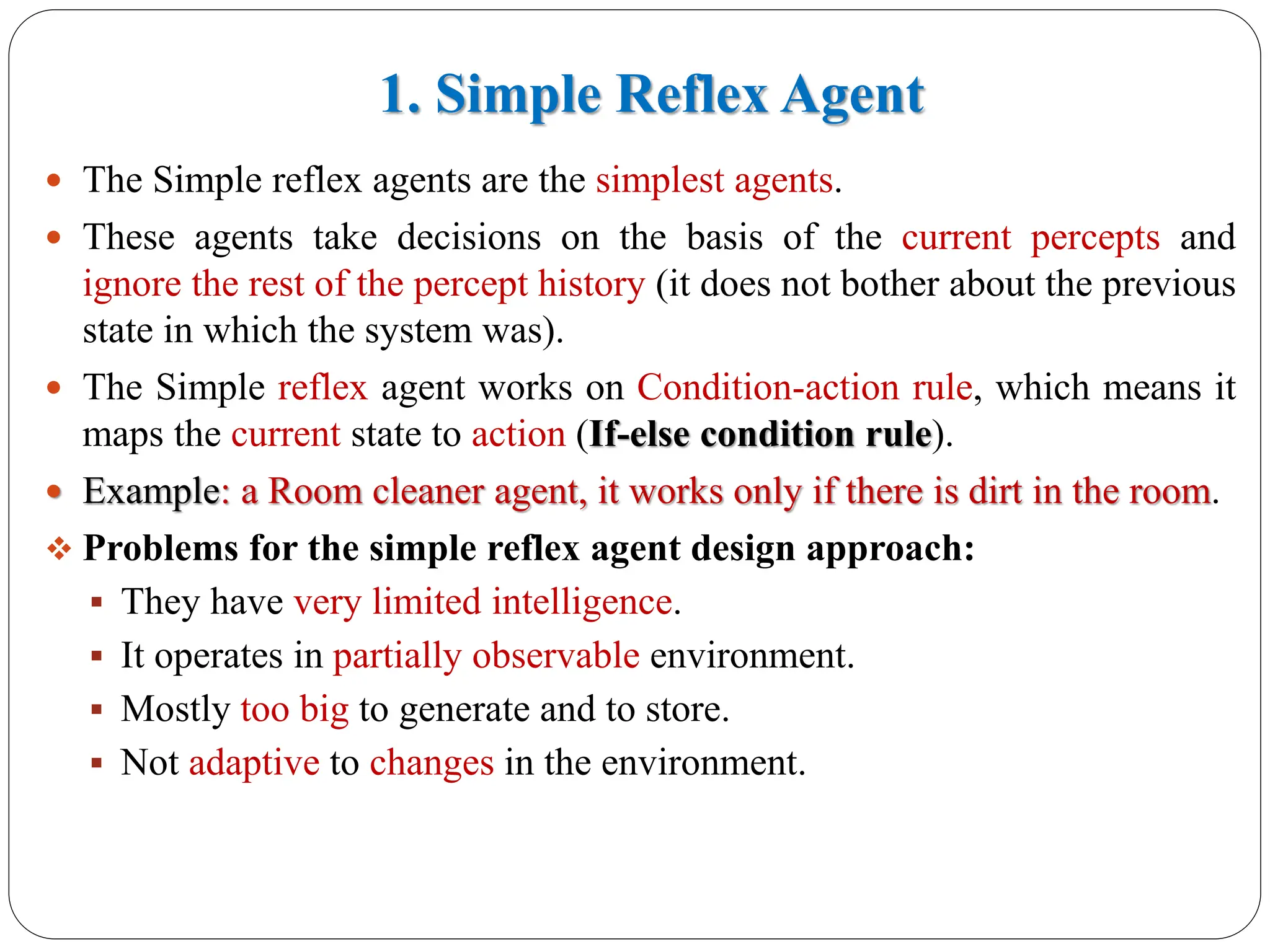 1. Simple Reflex Agent
 The Simple reflex agents are the simplest agents.
 These agents take decisions on the basis of the current percepts and
ignore the rest of the percept history (it does not bother about the previous
state in which the system was).
 The Simple reflex agent works on Condition-action rule, which means it
maps the current state to action (If-else condition rule).
 Example: a Room cleaner agent, it works only if there is dirt in the room.
❖ Problems for the simple reflex agent design approach:
▪ They have very limited intelligence.
▪ It operates in partially observable environment.
▪ Mostly too big to generate and to store.
▪ Not adaptive to changes in the environment.
 