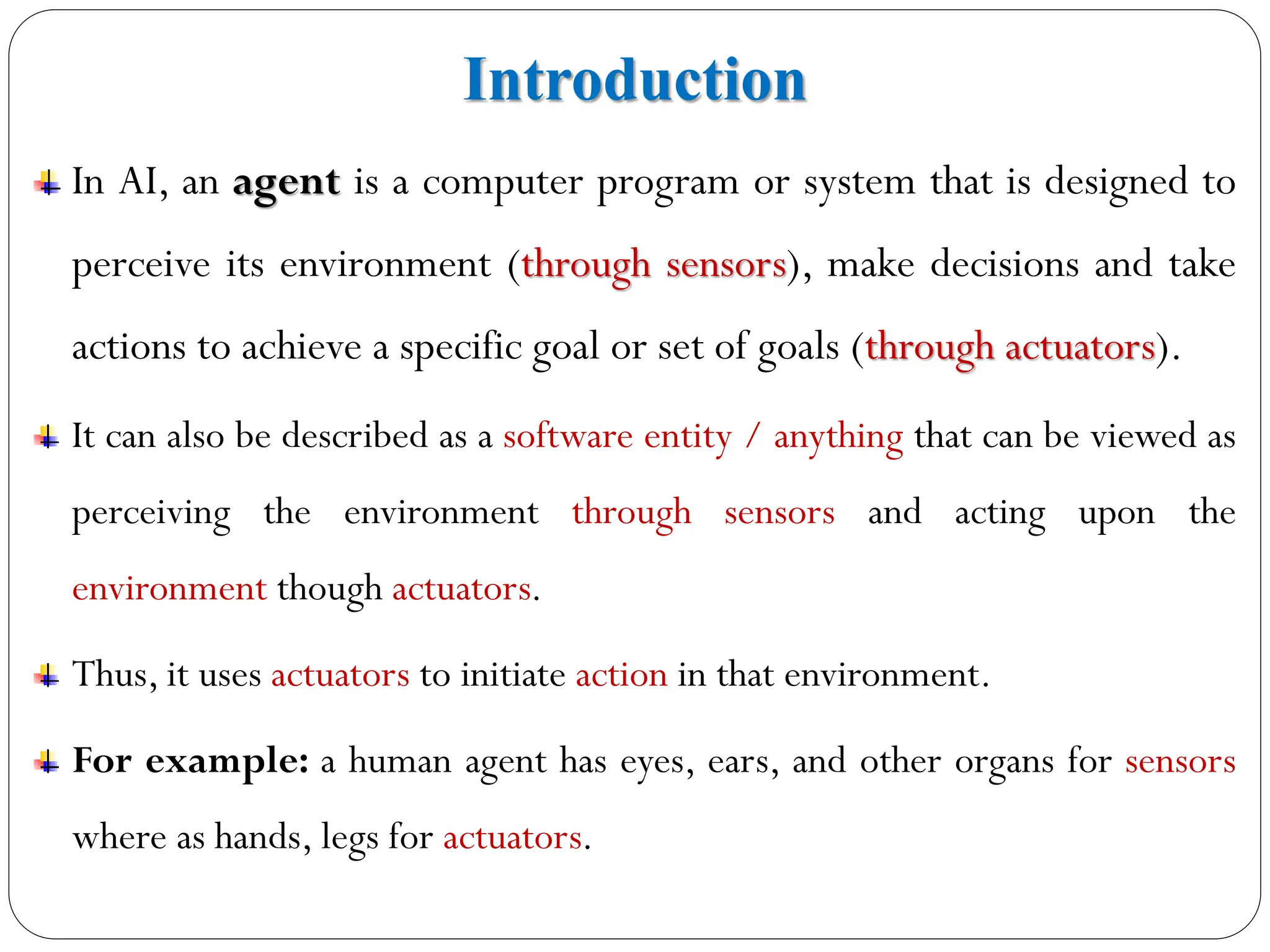 Introduction
In AI, an agent is a computer program or system that is designed to
perceive its environment (through sensors), make decisions and take
actions to achieve a specific goal or set of goals (through actuators).
It can also be described as a software entity / anything that can be viewed as
perceiving the environment through sensors and acting upon the
environment though actuators.
Thus, it uses actuators to initiate action in that environment.
For example: a human agent has eyes, ears, and other organs for sensors
where as hands, legs for actuators.
 