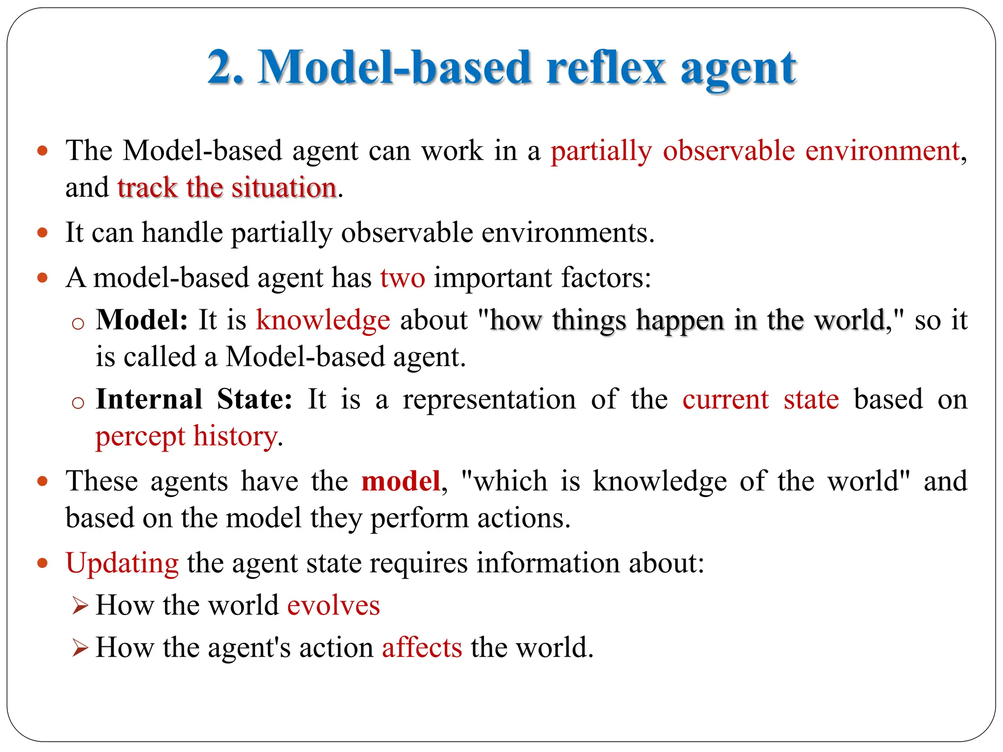2. Model-based reflex agent
 The Model-based agent can work in a partially observable environment,
and track the situation.
 It can handle partially observable environments.
 A model-based agent has two important factors:
o Model: It is knowledge about "how things happen in the world," so it
is called a Model-based agent.
o Internal State: It is a representation of the current state based on
percept history.
 These agents have the model, "which is knowledge of the world" and
based on the model they perform actions.
 Updating the agent state requires information about:
➢ How the world evolves
➢ How the agent's action affects the world.
previous
 