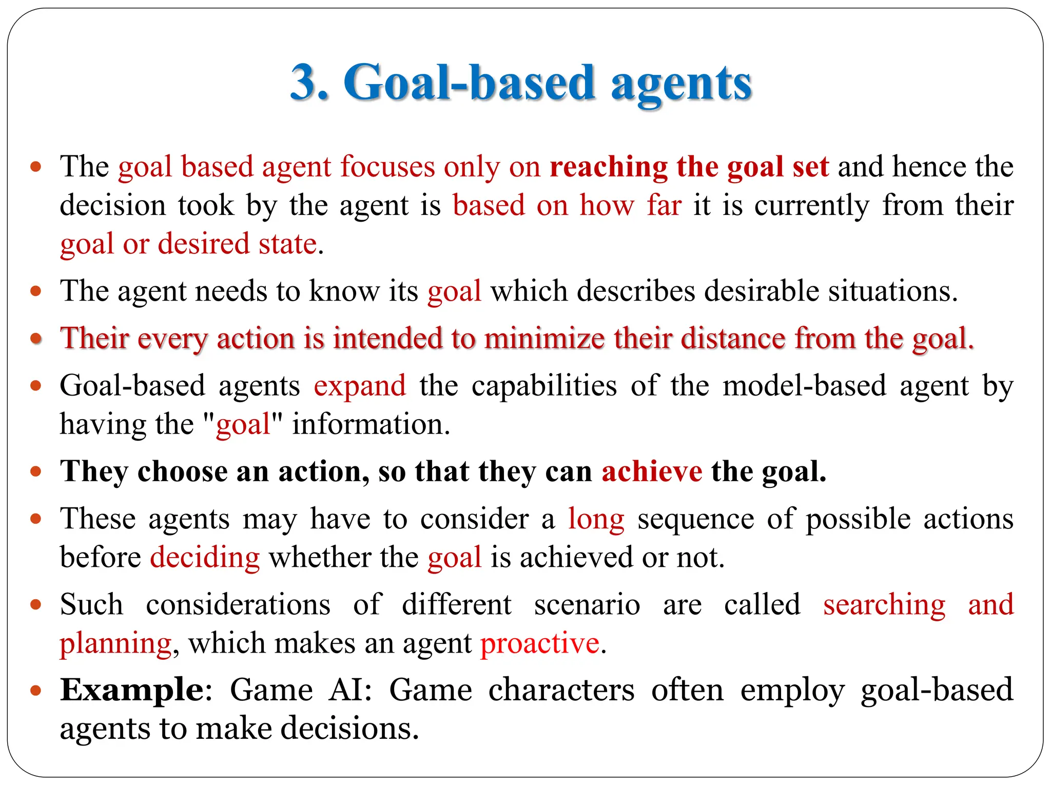 3. Goal-based agents
 The goal based agent focuses only on reaching the goal set and hence the
decision took by the agent is based on how far it is currently from their
goal or desired state.
 The agent needs to know its goal which describes desirable situations.
 Their every action is intended to minimize their distance from the goal.
 Goal-based agents expand the capabilities of the model-based agent by
having the "goal" information.
 They choose an action, so that they can achieve the goal.
 These agents may have to consider a long sequence of possible actions
before deciding whether the goal is achieved or not.
 Such considerations of different scenario are called searching and
planning, which makes an agent proactive.
 Example: Game AI: Game characters often employ goal-based
agents to make decisions.
 