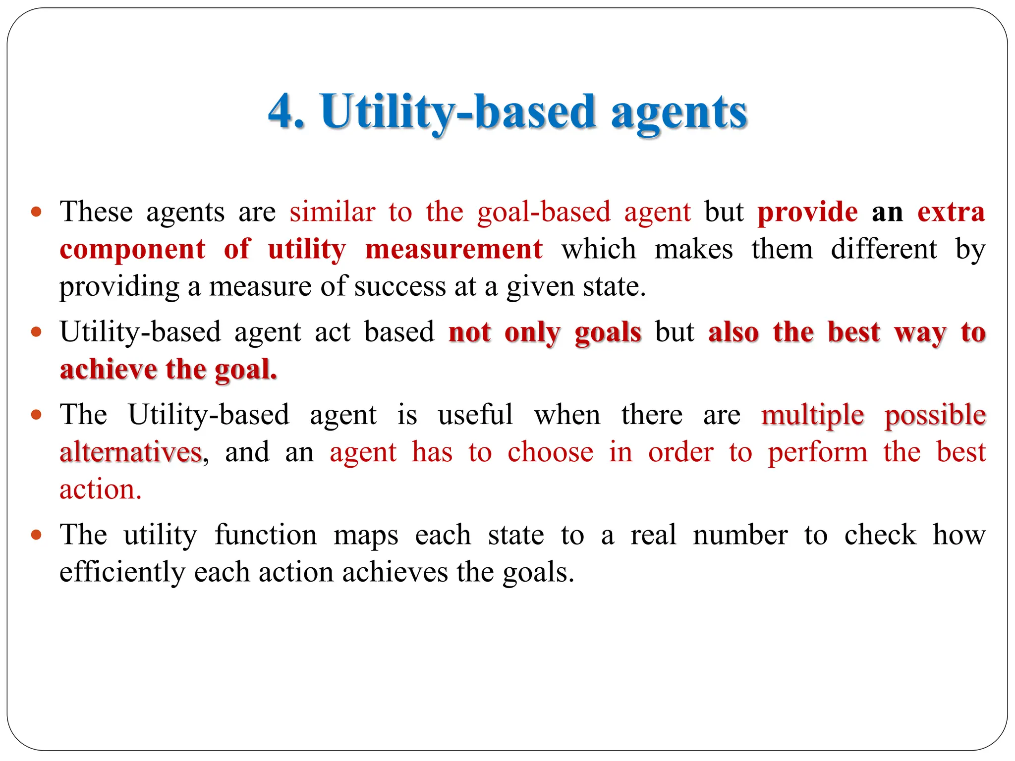 4. Utility-based agents
 These agents are similar to the goal-based agent but provide an extra
component of utility measurement which makes them different by
providing a measure of success at a given state.
 Utility-based agent act based not only goals but also the best way to
achieve the goal.
 The Utility-based agent is useful when there are multiple possible
alternatives, and an agent has to choose in order to perform the best
action.
 The utility function maps each state to a real number to check how
efficiently each action achieves the goals.
 