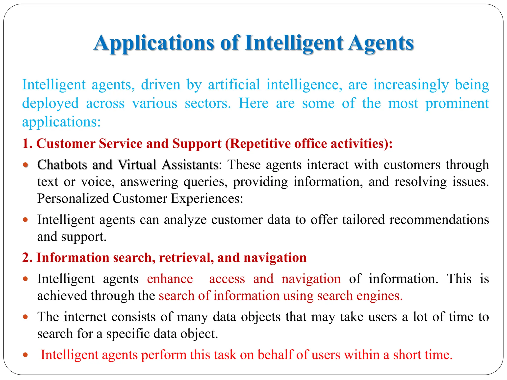 Applications of Intelligent Agents
Intelligent agents, driven by artificial intelligence, are increasingly being
deployed across various sectors. Here are some of the most prominent
applications:
1. Customer Service and Support (Repetitive office activities):
 Chatbots and Virtual Assistants: These agents interact with customers through
text or voice, answering queries, providing information, and resolving issues.
Personalized Customer Experiences:
 Intelligent agents can analyze customer data to offer tailored recommendations
and support.
2. Information search, retrieval, and navigation
 Intelligent agents enhance access and navigation of information. This is
achieved through the search of information using search engines.
 The internet consists of many data objects that may take users a lot of time to
search for a specific data object.
 Intelligent agents perform this task on behalf of users within a short time.
 