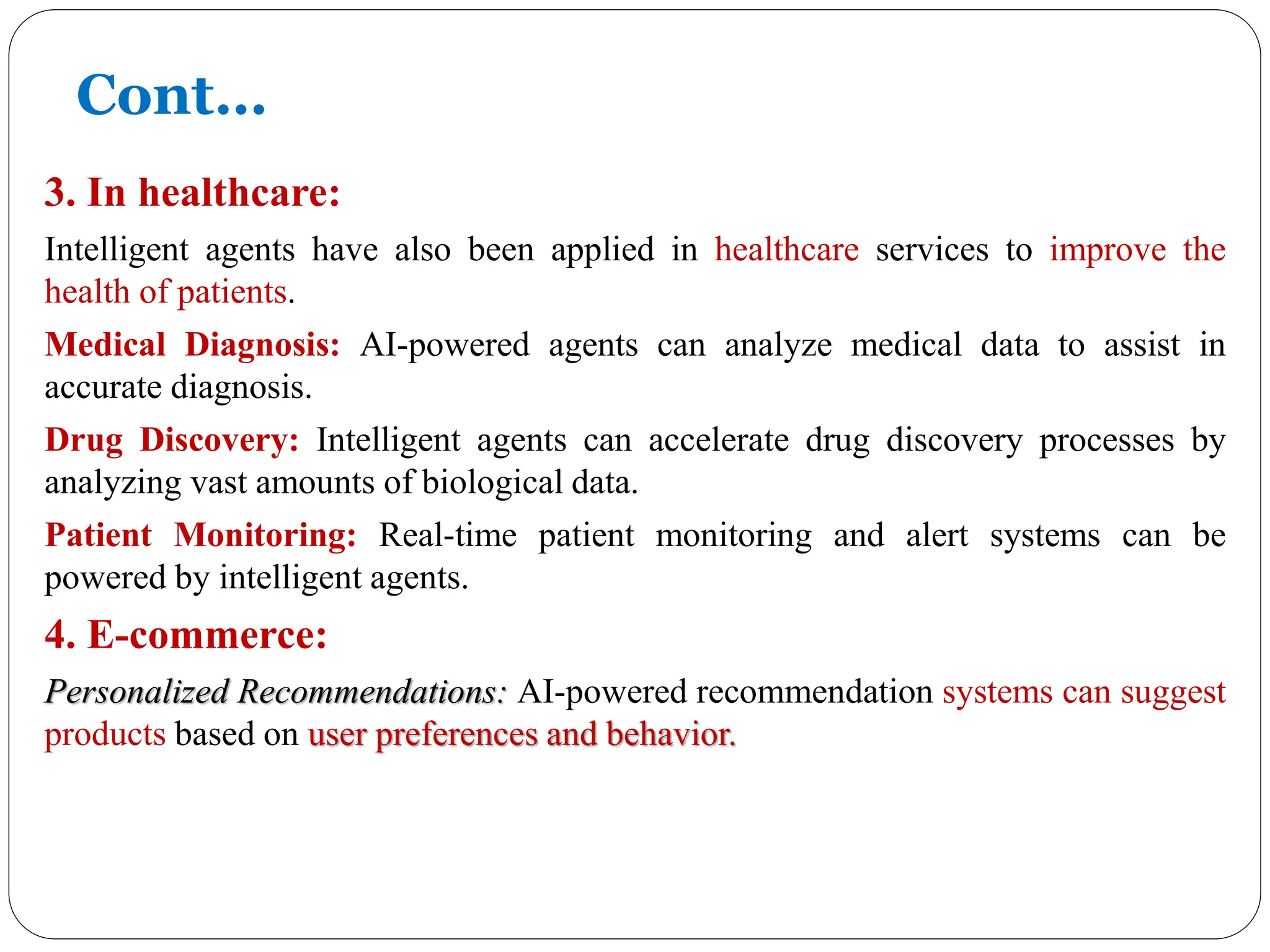 3. In healthcare:
Intelligent agents have also been applied in healthcare services to improve the
health of patients.
Medical Diagnosis: AI-powered agents can analyze medical data to assist in
accurate diagnosis.
Drug Discovery: Intelligent agents can accelerate drug discovery processes by
analyzing vast amounts of biological data.
Patient Monitoring: Real-time patient monitoring and alert systems can be
powered by intelligent agents.
4. E-commerce:
Personalized Recommendations: AI-powered recommendation systems can suggest
products based on user preferences and behavior.
Cont…
 