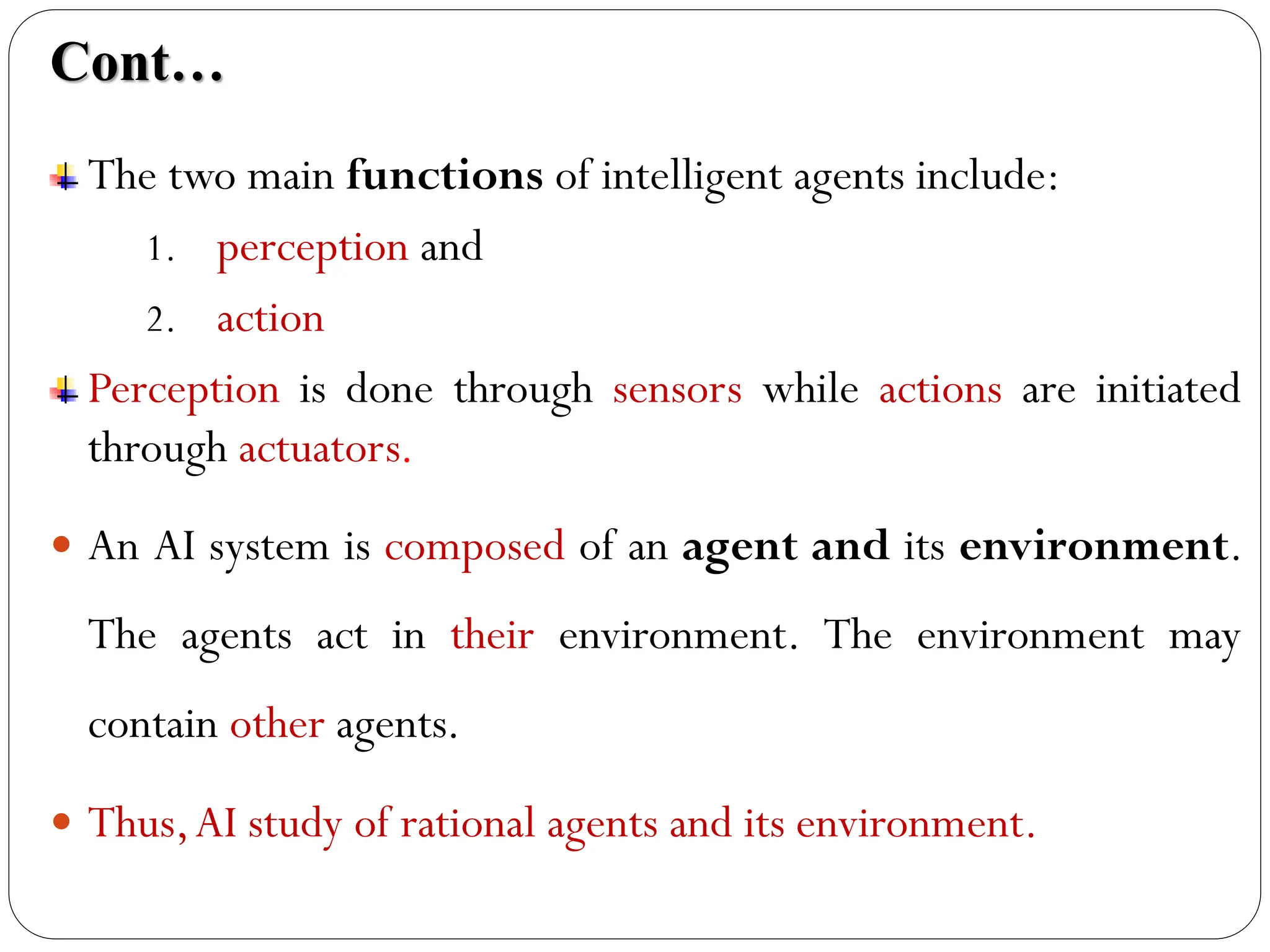 Cont…
The two main functions of intelligent agents include:
1. perception and
2. action
Perception is done through sensors while actions are initiated
through actuators.
 An AI system is composed of an agent and its environment.
The agents act in their environment. The environment may
contain other agents.
 Thus,AI study of rational agents and its environment.
 