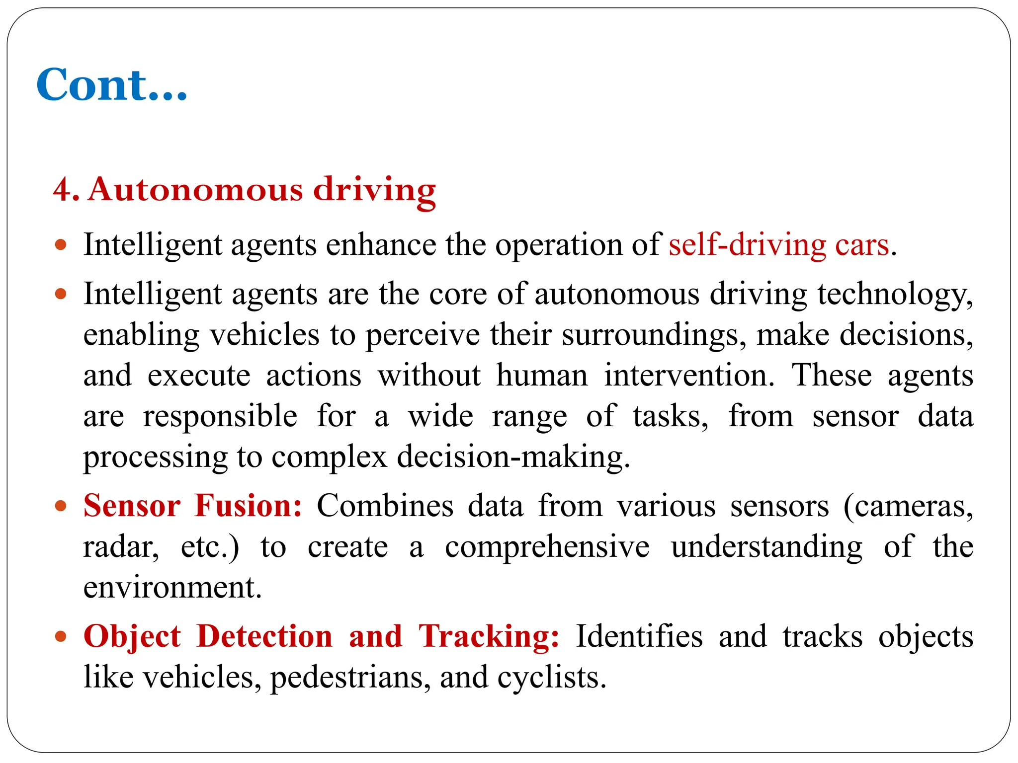 4.Autonomous driving
 Intelligent agents enhance the operation of self-driving cars.
 Intelligent agents are the core of autonomous driving technology,
enabling vehicles to perceive their surroundings, make decisions,
and execute actions without human intervention. These agents
are responsible for a wide range of tasks, from sensor data
processing to complex decision-making.
 Sensor Fusion: Combines data from various sensors (cameras,
radar, etc.) to create a comprehensive understanding of the
environment.
 Object Detection and Tracking: Identifies and tracks objects
like vehicles, pedestrians, and cyclists.
Cont…
 
