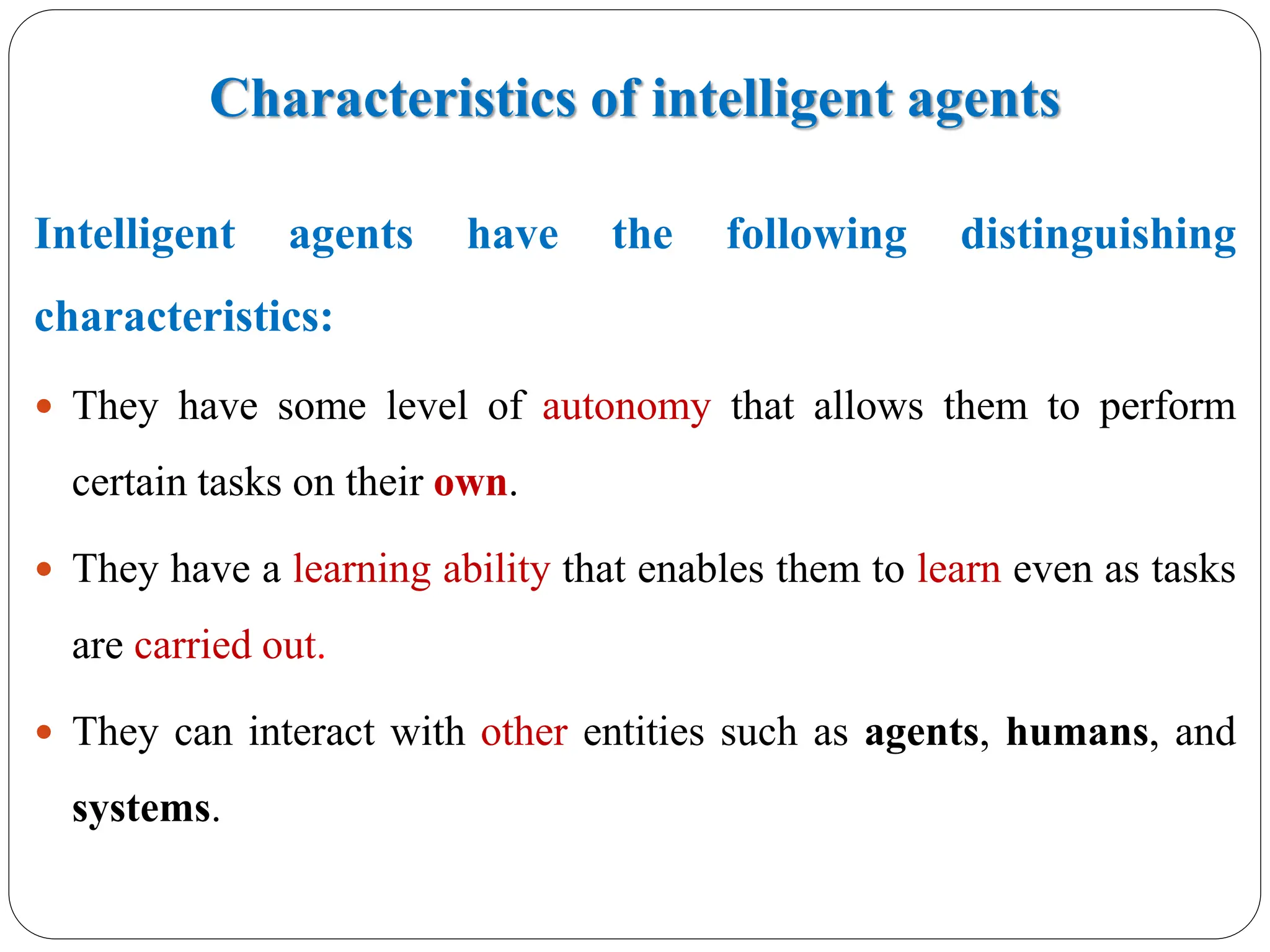 Characteristics of intelligent agents
Intelligent agents have the following distinguishing
characteristics:
 They have some level of autonomy that allows them to perform
certain tasks on their own.
 They have a learning ability that enables them to learn even as tasks
are carried out.
 They can interact with other entities such as agents, humans, and
systems.
 