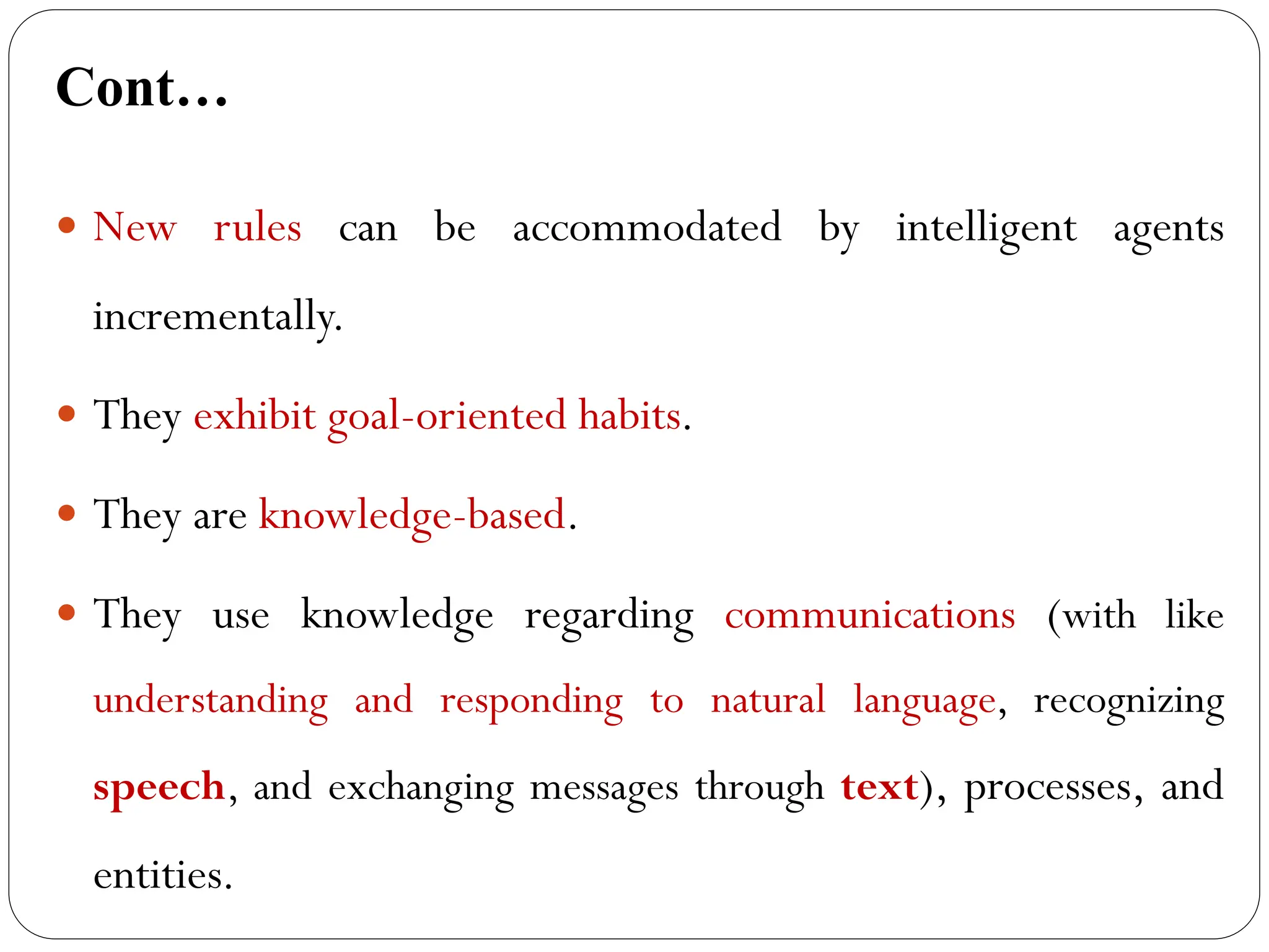 Cont…
 New rules can be accommodated by intelligent agents
incrementally.
 They exhibit goal-oriented habits.
 They are knowledge-based.
 They use knowledge regarding communications (with like
understanding and responding to natural language, recognizing
speech, and exchanging messages through text), processes, and
entities.
 