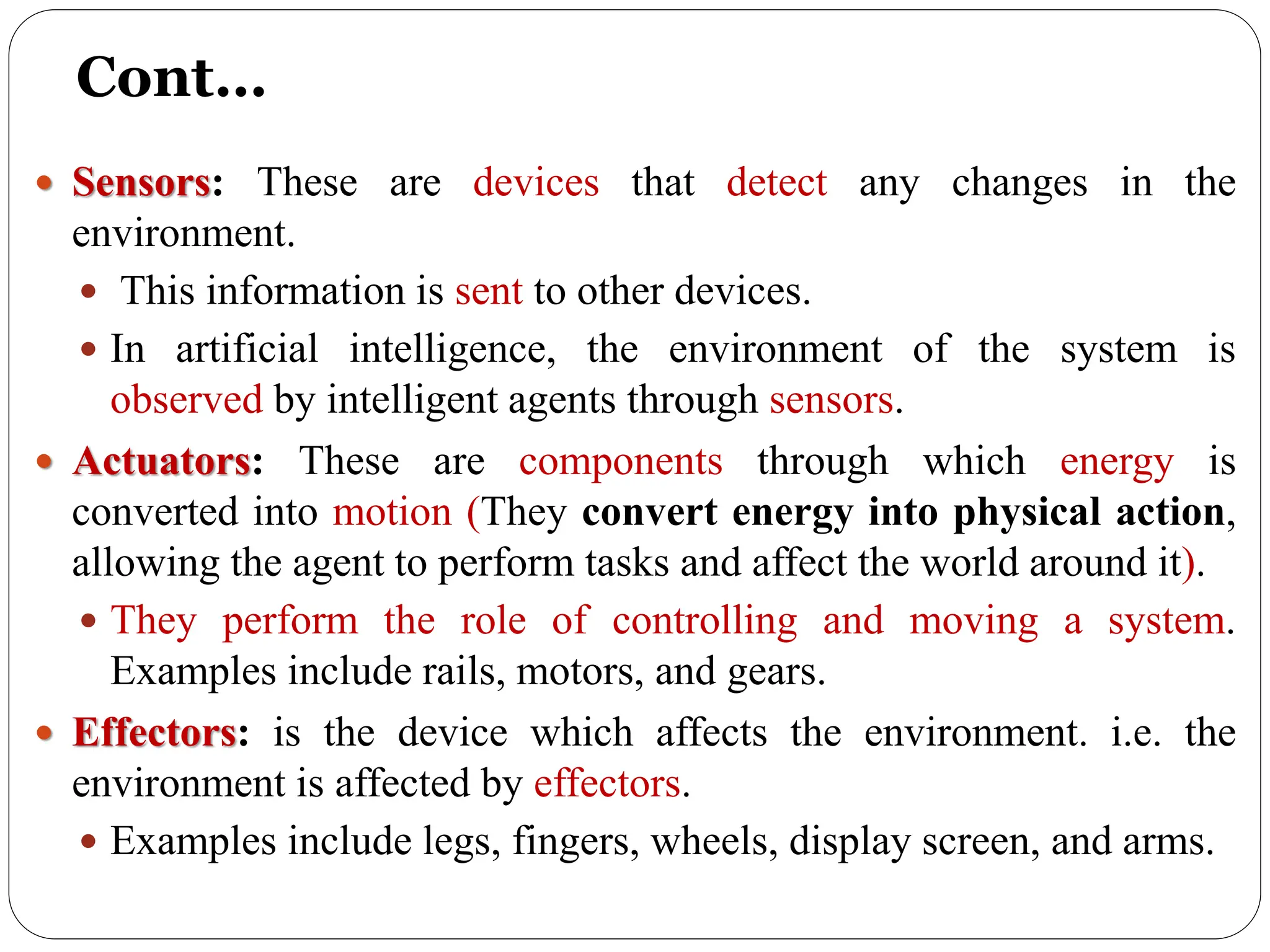 Cont…
 Sensors: These are devices that detect any changes in the
environment.
 This information is sent to other devices.
 In artificial intelligence, the environment of the system is
observed by intelligent agents through sensors.
 Actuators: These are components through which energy is
converted into motion (They convert energy into physical action,
allowing the agent to perform tasks and affect the world around it).
 They perform the role of controlling and moving a system.
Examples include rails, motors, and gears.
 Effectors: is the device which affects the environment. i.e. the
environment is affected by effectors.
 Examples include legs, fingers, wheels, display screen, and arms.
 