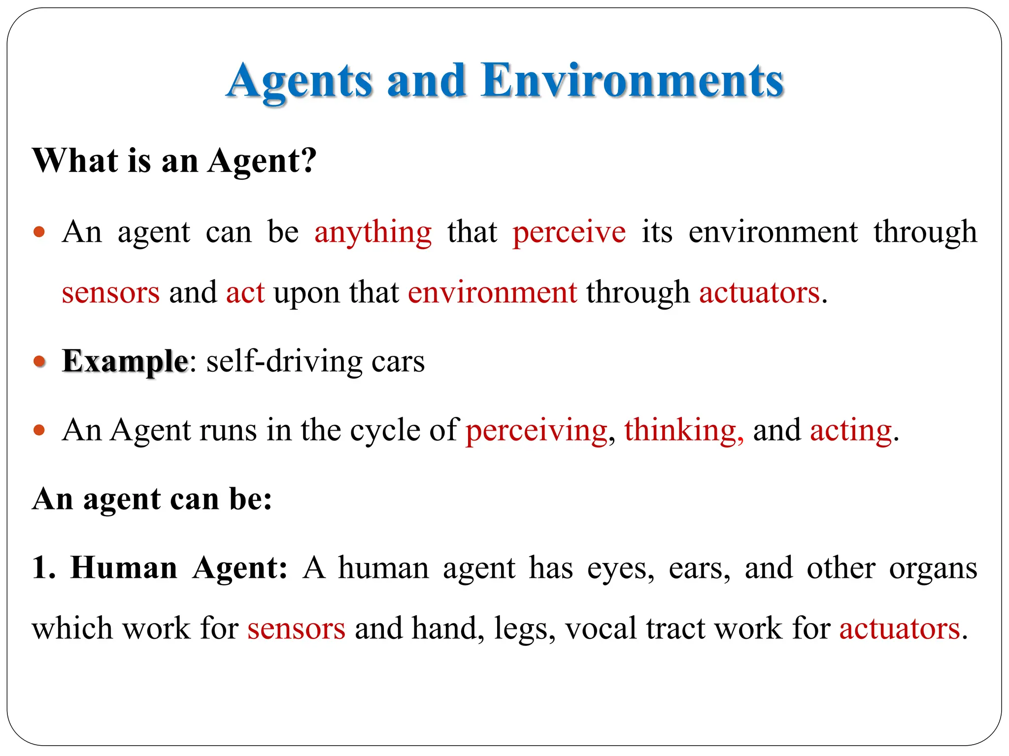 Agents and Environments
What is an Agent?
 An agent can be anything that perceive its environment through
sensors and act upon that environment through actuators.
 Example: self-driving cars
 An Agent runs in the cycle of perceiving, thinking, and acting.
An agent can be:
1. Human Agent: A human agent has eyes, ears, and other organs
which work for sensors and hand, legs, vocal tract work for actuators.
 