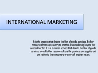INTERNATIONAL MARKETING


          It is the process that directs the flow of goods, services & other
        resources from one country to another. It is marketing beyond the
       national border. It is a business activity that directs the flow of goods,
       services, ideas & other resources from the producers or suppliers of
               one nation to the consumers or users of another nation.
 