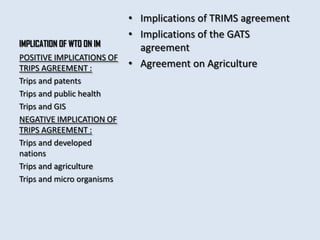 • Implications of TRIMS agreement
                         • Implications of the GATS
IMPLICATION OF WTO ON IM   agreement
POSITIVE IMPLICATIONS OF
TRIPS AGREEMENT :        • Agreement on Agriculture
Trips and patents
Trips and public health
Trips and GIS
NEGATIVE IMPLICATION OF
TRIPS AGREEMENT :
Trips and developed
nations
Trips and agriculture
Trips and micro organisms
 
