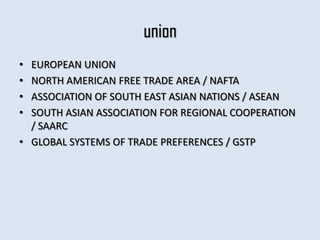 union
• EUROPEAN UNION
• NORTH AMERICAN FREE TRADE AREA / NAFTA
• ASSOCIATION OF SOUTH EAST ASIAN NATIONS / ASEAN
• SOUTH ASIAN ASSOCIATION FOR REGIONAL COOPERATION
  / SAARC
• GLOBAL SYSTEMS OF TRADE PREFERENCES / GSTP
 