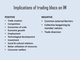 Implications of trading blocs on IM
POSITIVE                              NEGATIVE
•   Trade creation                    • Common external Barriers
•   Competition                       • Collective bargaining by
•   Economies of scale                  member nations
•   Economic growth
                                      • Trade diversion
•   Employment
•   Technological development
•   Investment
•   Social & cultural relations
•   Better utilization of resources
•   Consumer welfare
 