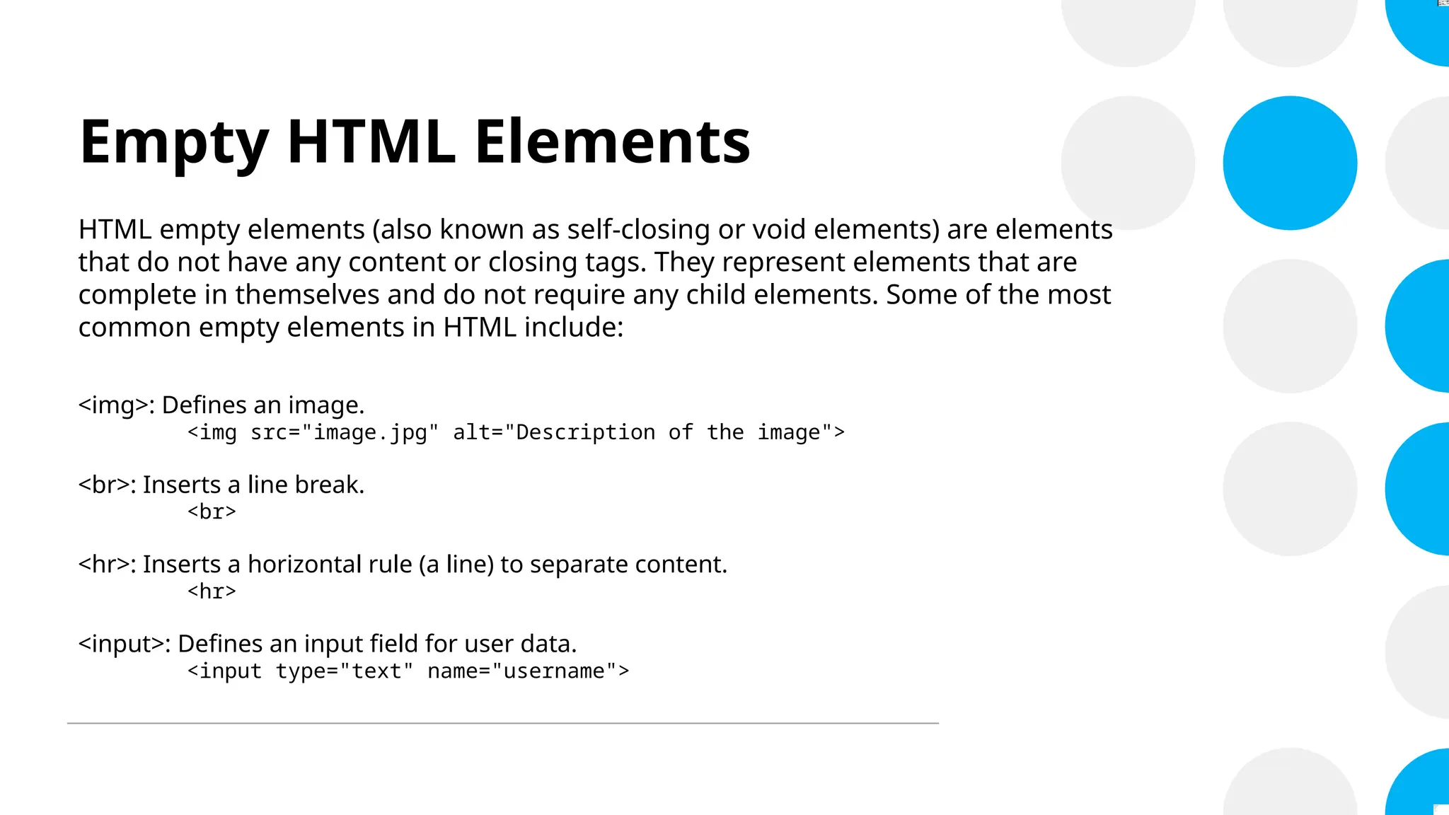 Empty HTML Elements
HTML empty elements (also known as self-closing or void elements) are elements
that do not have any content or closing tags. They represent elements that are
complete in themselves and do not require any child elements. Some of the most
common empty elements in HTML include:
<img>: Defines an image.
<img src="image.jpg" alt="Description of the image">
<br>: Inserts a line break.
<br>
<hr>: Inserts a horizontal rule (a line) to separate content.
<hr>
<input>: Defines an input field for user data.
<input type="text" name="username">
 