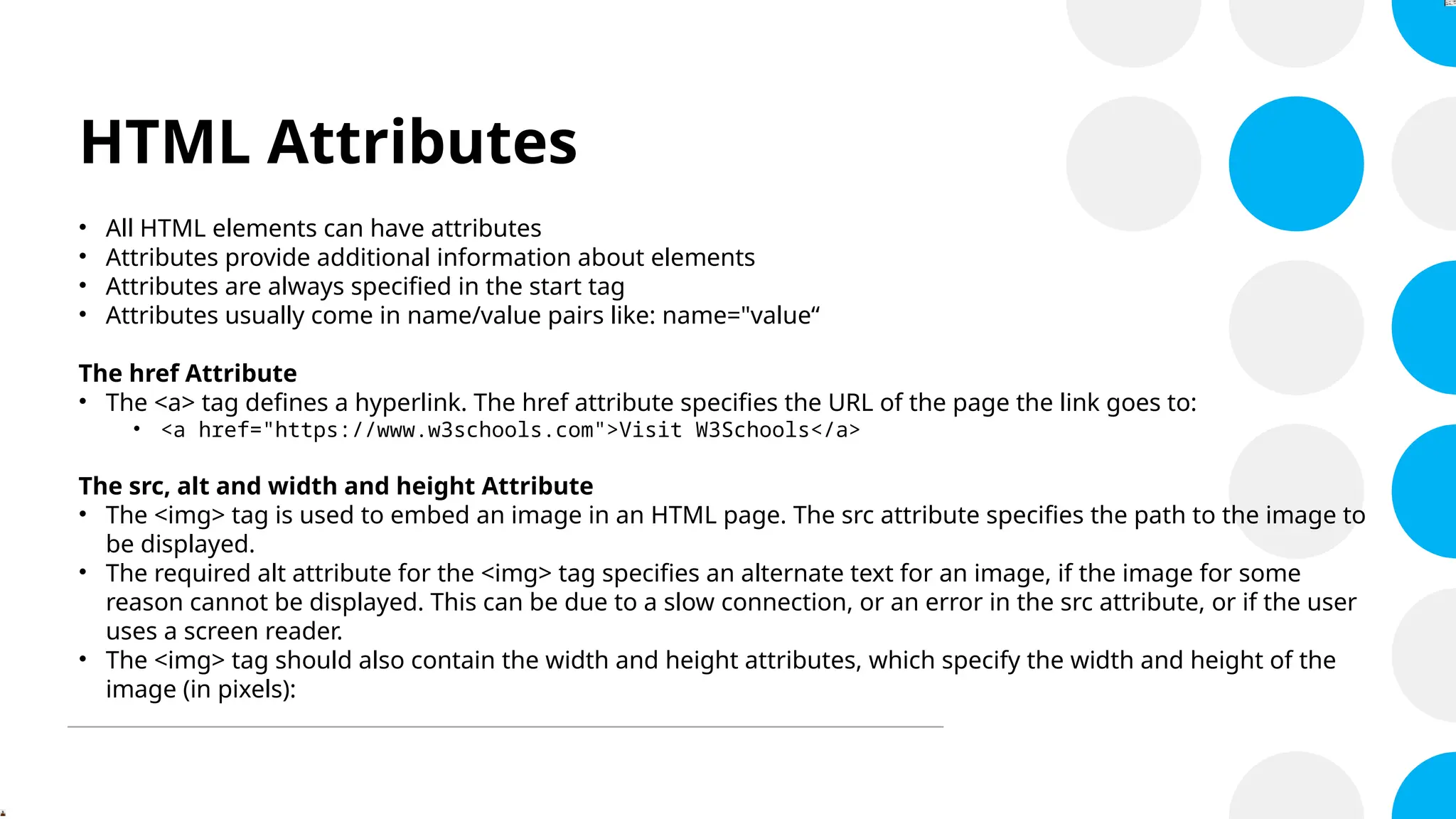 HTML Attributes
• All HTML elements can have attributes
• Attributes provide additional information about elements
• Attributes are always specified in the start tag
• Attributes usually come in name/value pairs like: name="value“
The href Attribute
• The <a> tag defines a hyperlink. The href attribute specifies the URL of the page the link goes to:
• <a href="https://www.w3schools.com">Visit W3Schools</a>
The src, alt and width and height Attribute
• The <img> tag is used to embed an image in an HTML page. The src attribute specifies the path to the image to
be displayed.
• The required alt attribute for the <img> tag specifies an alternate text for an image, if the image for some
reason cannot be displayed. This can be due to a slow connection, or an error in the src attribute, or if the user
uses a screen reader.
• The <img> tag should also contain the width and height attributes, which specify the width and height of the
image (in pixels):
 