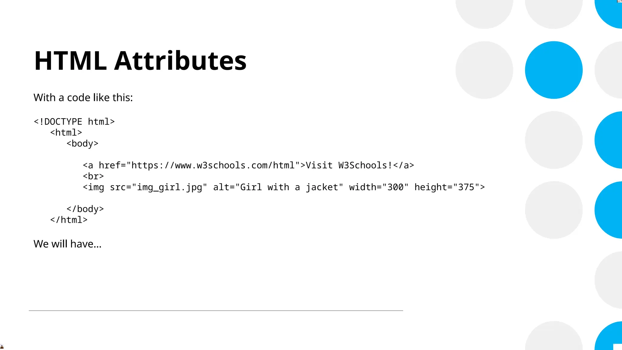HTML Attributes
With a code like this:
<!DOCTYPE html>
<html>
<body>
<a href="https://www.w3schools.com/html">Visit W3Schools!</a>
<br>
<img src="img_girl.jpg" alt="Girl with a jacket" width="300" height="375">
</body>
</html>
We will have…
 
