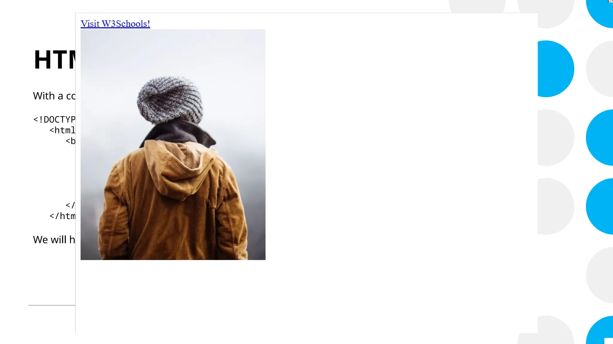 HTML Attributes
With a code like this:
<!DOCTYPE html>
<html>
<body>
<a href="https://www.w3schools.com/html">Visit W3Schools!</a>
<br>
<img src="img_girl.jpg" alt="Girl with a jacket" width="300" height="375">
</body>
</html>
We will have…
 