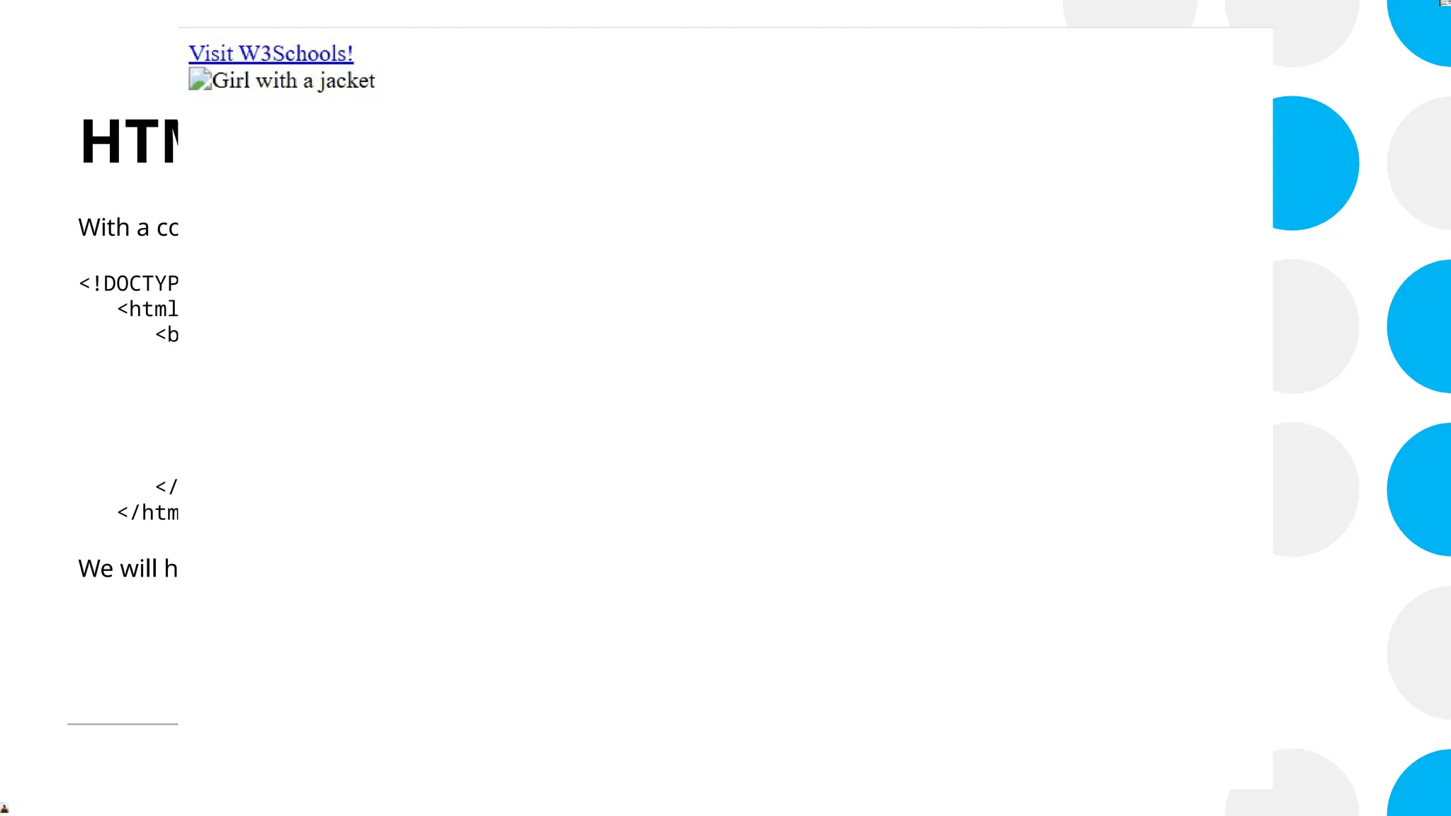 HTML Attributes
With a code like this:
<!DOCTYPE html>
<html>
<body>
<a href="https://www.w3schools.com/html">Visit W3Schools!</a>
<br>
<img src="img_girl.jpg" alt="Girl with a jacket" width="300" height="375">
</body>
</html>
We will have…
 