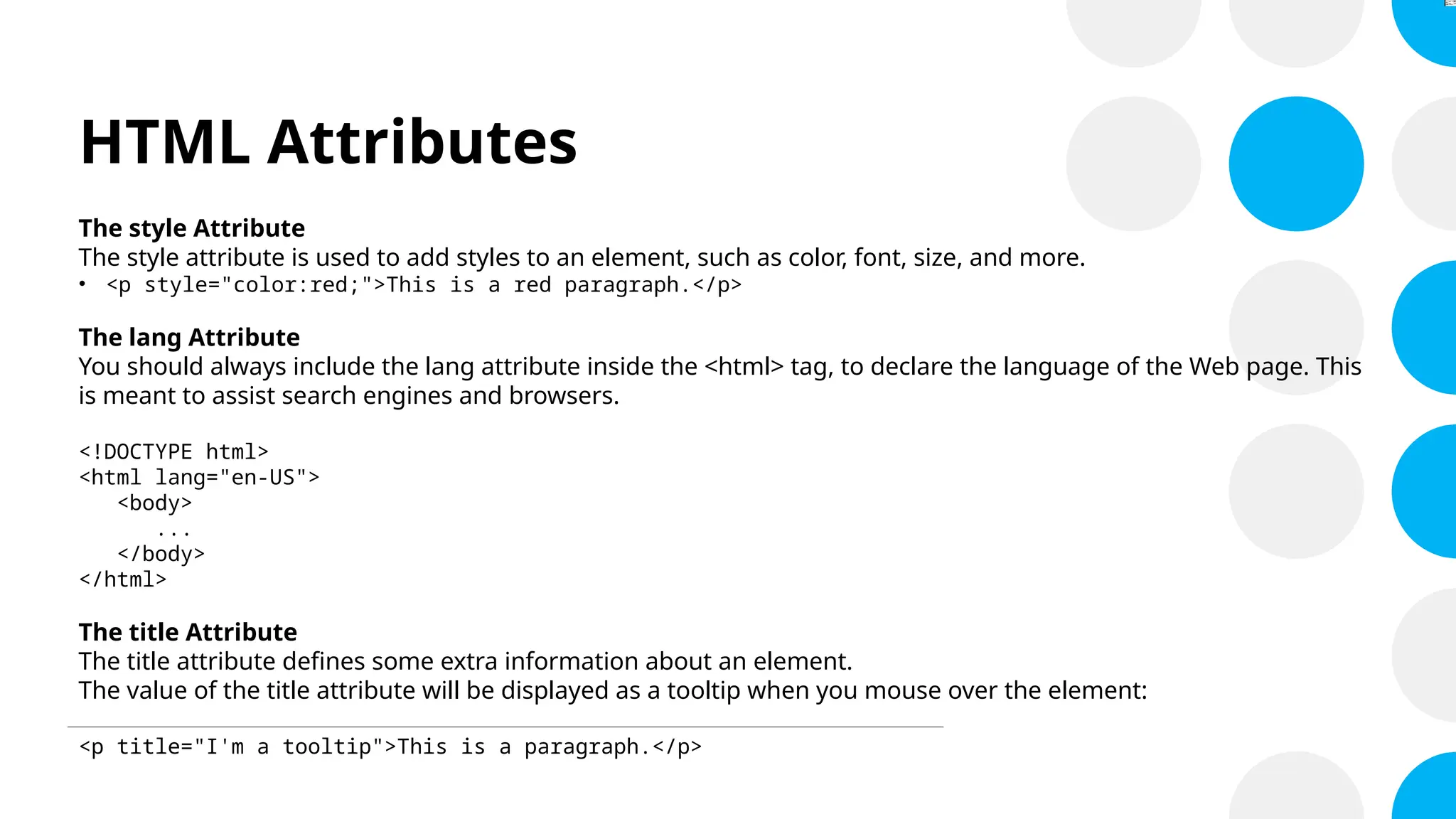 HTML Attributes
The style Attribute
The style attribute is used to add styles to an element, such as color, font, size, and more.
• <p style="color:red;">This is a red paragraph.</p>
The lang Attribute
You should always include the lang attribute inside the <html> tag, to declare the language of the Web page. This
is meant to assist search engines and browsers.
<!DOCTYPE html>
<html lang="en-US">
<body>
...
</body>
</html>
The title Attribute
The title attribute defines some extra information about an element.
The value of the title attribute will be displayed as a tooltip when you mouse over the element:
<p title="I'm a tooltip">This is a paragraph.</p>
 