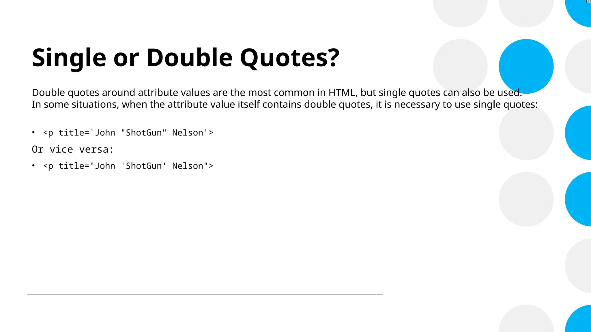 Single or Double Quotes?
Double quotes around attribute values are the most common in HTML, but single quotes can also be used.
In some situations, when the attribute value itself contains double quotes, it is necessary to use single quotes:
• <p title='John "ShotGun" Nelson'>
Or vice versa:
• <p title="John 'ShotGun' Nelson">
 