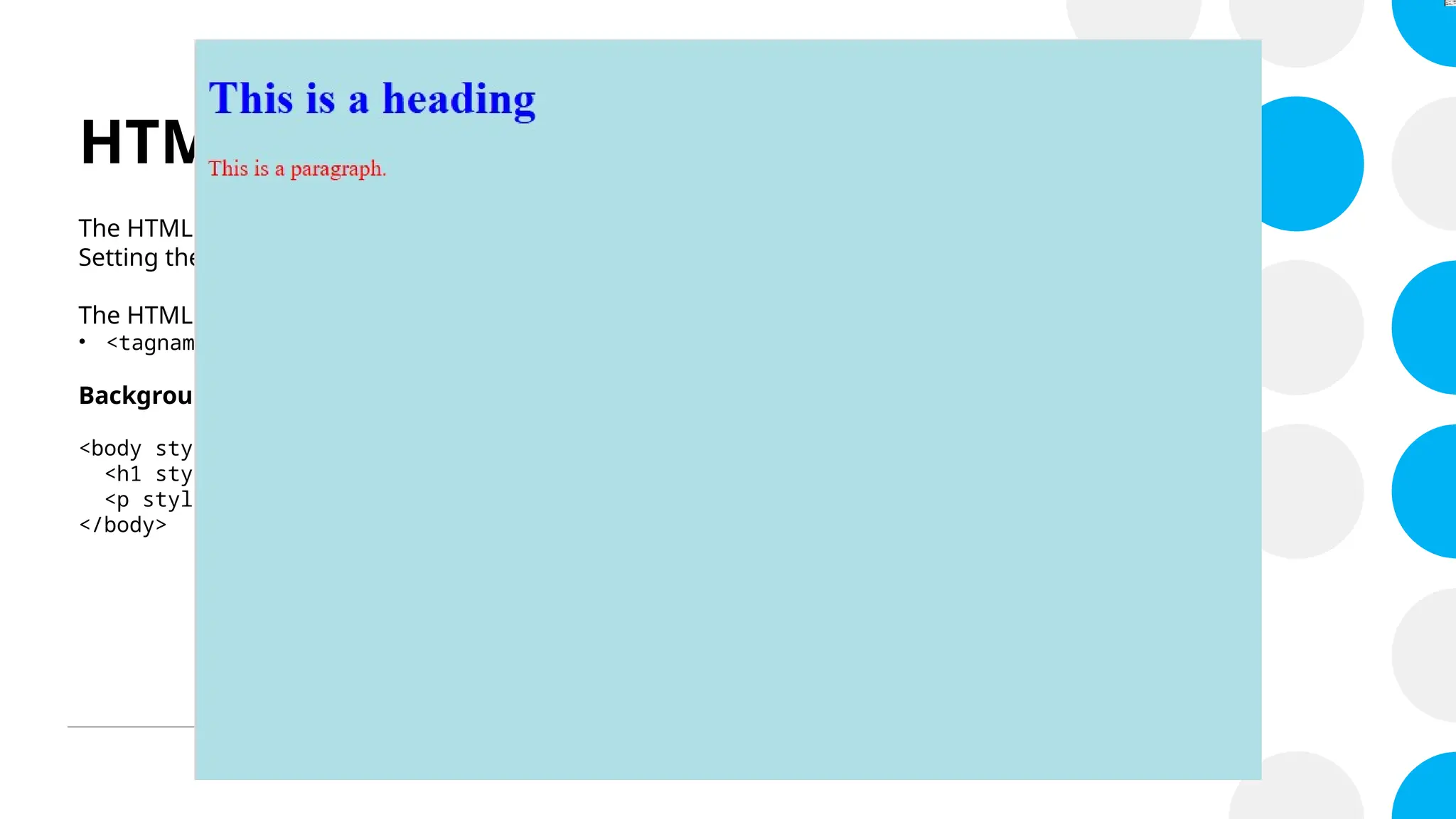 HTML Style Attribute
The HTML style attribute is used to add styles to an element, such as color, font, size, and more.
Setting the style of an HTML element, can be done with the style attribute.
The HTML style attribute has the following syntax:
• <tagname style="property:value;">
Background and Text Color
<body style="background-color:powderblue;">
<h1 style="color:blue;>This is a heading</h1>
<p style="color:red;">This is a paragraph.</p>
</body>
 
