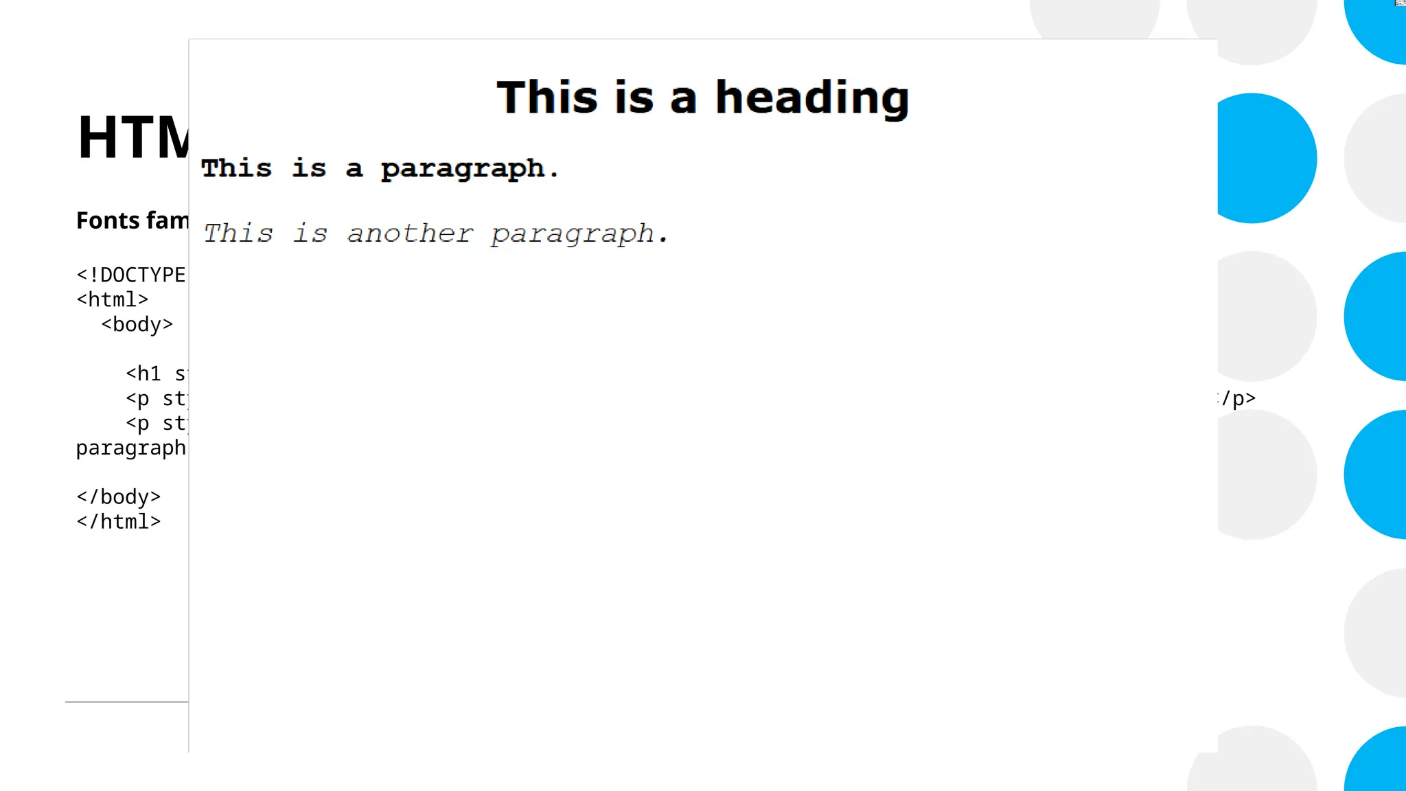 HTML Style Attribute
Fonts family, size, style, weight and alignment
<!DOCTYPE html>
<html>
<body>
<h1 style="font-family:verdana; text-align: center;">This is a heading</h1>
<p style="font-family:courier; font-weight: bold; font-size: 22px;">This is a paragraph.</p>
<p style="font-family:courier; font-style: italic; font-size: 22px;">This is another
paragraph.</p>
</body>
</html>
 