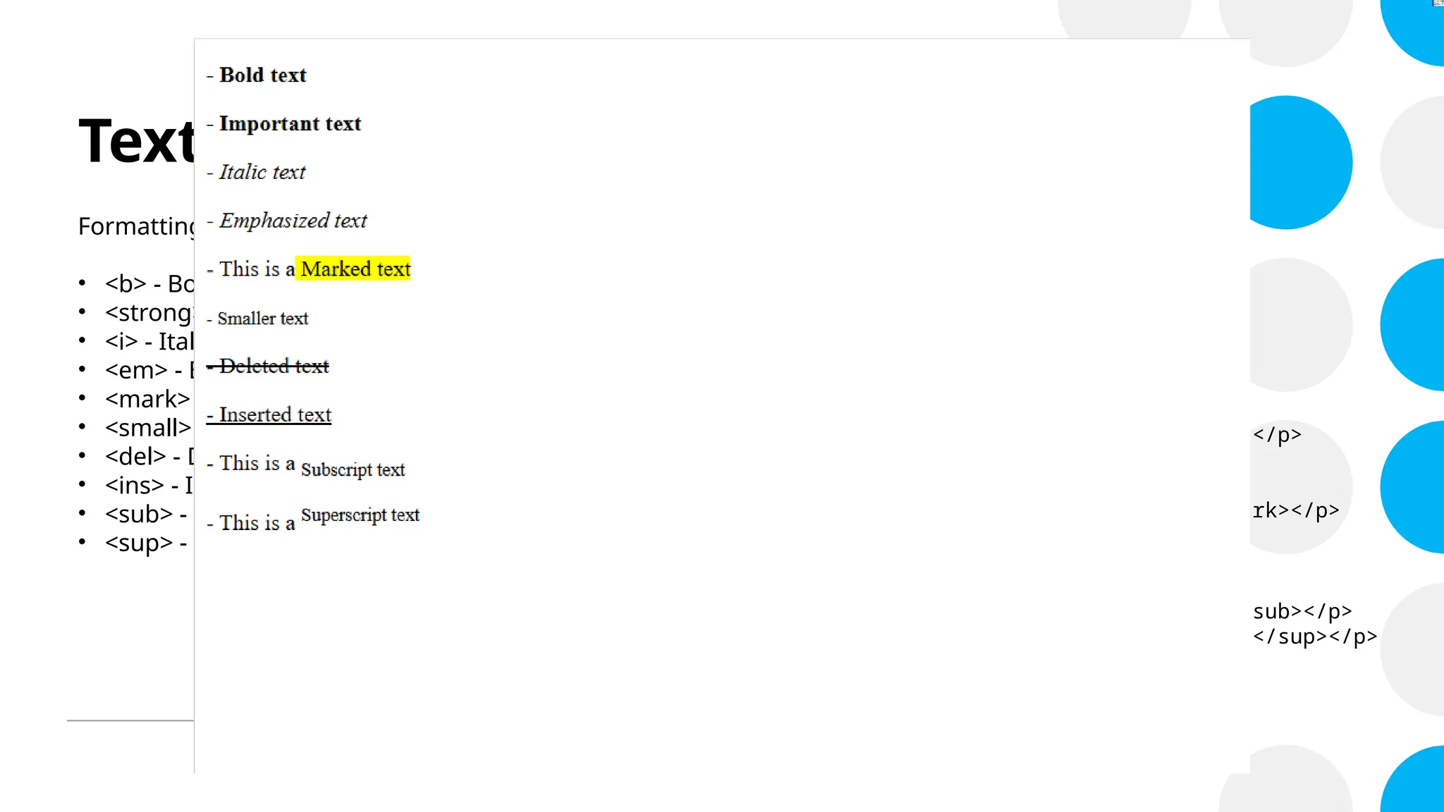 Text Formatting
Formatting elements were designed to display special types of text:
• <b> - Bold text
• <strong> - Important text
• <i> - Italic text
• <em> - Emphasized text
• <mark> - Marked text
• <small> - Smaller text
• <del> - Deleted text
• <ins> - Inserted text
• <sub> - Subscript text
• <sup> - Superscript text
<!DOCTYPE html>
<html>
<body>
<p><b> - Bold text </b></p>
<p><strong> - Important text </strong></p>
<p><i> - Italic text </i></p>
<p><em> - Emphasized text </em></p>
<p> - This is a <mark>Marked text </mark></p>
<p><small> - Smaller text</small></p>
<p><del> - Deleted text </del></p>
<p><ins> - Inserted text </ins></p>
<p> - This is a <sub>Subscript text </sub></p>
<p> - This is a <sup>Superscript text </sup></p>
</body>
</html>
 