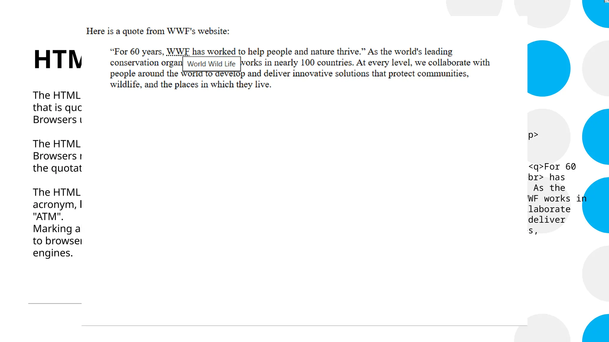 HTML Quotations and Citations
The HTML <blockquote> element defines a section
that is quoted from another source.
Browsers usually indent <blockquote> elements.
The HTML <q> tag defines a short quotation.
Browsers normally insert quotation marks around
the quotation.
The HTML <abbr> tag defines an abbreviation or an
acronym, like "HTML", "CSS", "Mr.", "Dr.", "ASAP",
"ATM".
Marking abbreviations can give useful information
to browsers, translation systems and search-
engines.
<!DOCTYPE html>
<html>
<body>
<p>Here is a quote from WWF's website:</p>
<blockquote
cite="www.worldwildlife.org/who/index.html"><q>For 60
years, <abbr title="World Wild Life">WWF</abbr> has
worked to help people and nature thrive.</q> As the
world's leading conservation organization, WWF works in
nearly 100 countries. At every level, we collaborate
with people around the world to develop and deliver
innovative solutions that protect communities,
wildlife, and the places in which they live.
</blockquote>
</body>
</html>
 